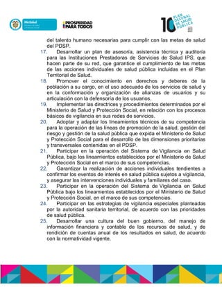 del talento humano necesarias para cumplir con las metas de salud
del PDSP.
17. Desarrollar un plan de asesoría, asistencia técnica y auditoría
para las Instituciones Prestadoras de Servicios de Salud IPS, que
hacen parte de su red, que garantice el cumplimiento de las metas
de las acciones individuales de salud pública incluidas en el Plan
Territorial de Salud.
18. Promover el conocimiento en derechos y deberes de la
población a su cargo, en el uso adecuado de los servicios de salud y
en la conformación y organización de alianzas de usuarios y su
articulación con la defensoría de los usuarios.
19. Implementar las directrices y procedimientos determinados por el
Ministerio de Salud y Protección Social, en relación con los procesos
básicos de vigilancia en sus redes de servicios.
20. Adoptar y adaptar los lineamientos técnicos de su competencia
para la operación de las líneas de promoción de la salud, gestión del
riesgo y gestión de la salud pública que expida el Ministerio de Salud
y Protección Social para el desarrollo de las dimensiones prioritarias
y transversales contenidas en el PDSP.
21. Participar en la operación del Sistema de Vigilancia en Salud
Pública, bajo los lineamientos establecidos por el Ministerio de Salud
y Protección Social en el marco de sus competencias.
22. Garantizar la realización de acciones individuales tendientes a
confirmar los eventos de interés en salud pública sujetos a vigilancia,
y asegurar las intervenciones individuales y familiares del caso.
23. Participar en la operación del Sistema de Vigilancia en Salud
Pública bajo los lineamientos establecidos por el Ministerio de Salud
y Protección Social, en el marco de sus competencias.
24. Participar en las estrategias de vigilancia especiales planteadas
por la autoridad sanitaria territorial, de acuerdo con las prioridades
de salud pública.
25. Desarrollar una cultura del buen gobierno, del manejo de
información financiera y contable de los recursos de salud, y de
rendición de cuentas anual de los resultados en salud, de acuerdo
con la normatividad vigente.
 