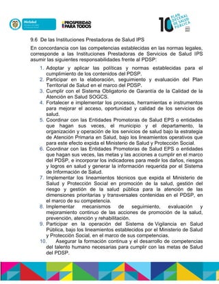 9.6 De las Instituciones Prestadoras de Salud IPS
En concordancia con las competencias establecidas en las normas legales,
corresponde a las Instituciones Prestadoras de Servicios de Salud IPS
asumir las siguientes responsabilidades frente al PDSP:
1. Adoptar y aplicar las políticas y normas establecidas para el
cumplimiento de los contenidos del PDSP.
2. Participar en la elaboración, seguimiento y evaluación del Plan
Territorial de Salud en el marco del PDSP.
3. Cumplir con el Sistema Obligatorio de Garantía de la Calidad de la
Atención en Salud SOGCS.
4. Fortalecer e implementar los procesos, herramientas e instrumentos
para mejorar el acceso, oportunidad y calidad de los servicios de
salud.
5. Coordinar con las Entidades Promotoras de Salud EPS o entidades
que hagan sus veces, el municipio y el departamento, la
organización y operación de los servicios de salud bajo la estrategia
de Atención Primaria en Salud, bajo los lineamientos operativos que
para este efecto expida el Ministerio de Salud y Protección Social.
6. Coordinar con las Entidades Promotoras de Salud EPS o entidades
que hagan sus veces, las metas y las acciones a cumplir en el marco
del PDSP, e incorporar los indicadores para medir los daños, riesgos
y logros en salud y generar la información requerida por el Sistema
de Información de Salud.
7. Implementar los lineamientos técnicos que expida el Ministerio de
Salud y Protección Social en promoción de la salud, gestión del
riesgo y gestión de la salud pública para la atención de las
dimensiones prioritarias y transversales contenidas en el PDSP, en
el marco de su competencia.
8. Implementar mecanismos de seguimiento, evaluación y
mejoramiento continuo de las acciones de promoción de la salud,
prevención, atención y rehabilitación.
9. Participar en la operación del Sistema de Vigilancia en Salud
Pública, bajo los lineamientos establecidos por el Ministerio de Salud
y Protección Social, en el marco de sus competencias.
10. Asegurar la formación continua y el desarrollo de competencias
del talento humano necesarias para cumplir con las metas de Salud
del PDSP.
 
