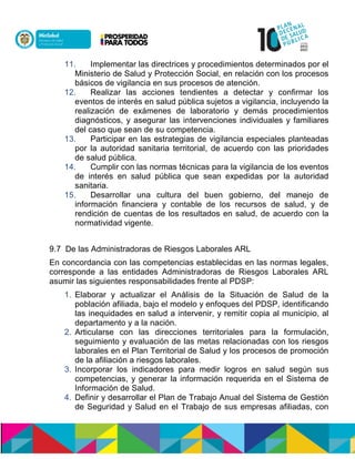 11. Implementar las directrices y procedimientos determinados por el
Ministerio de Salud y Protección Social, en relación con los procesos
básicos de vigilancia en sus procesos de atención.
12. Realizar las acciones tendientes a detectar y confirmar los
eventos de interés en salud pública sujetos a vigilancia, incluyendo la
realización de exámenes de laboratorio y demás procedimientos
diagnósticos, y asegurar las intervenciones individuales y familiares
del caso que sean de su competencia.
13. Participar en las estrategias de vigilancia especiales planteadas
por la autoridad sanitaria territorial, de acuerdo con las prioridades
de salud pública.
14. Cumplir con las normas técnicas para la vigilancia de los eventos
de interés en salud pública que sean expedidas por la autoridad
sanitaria.
15. Desarrollar una cultura del buen gobierno, del manejo de
información financiera y contable de los recursos de salud, y de
rendición de cuentas de los resultados en salud, de acuerdo con la
normatividad vigente.
9.7 De las Administradoras de Riesgos Laborales ARL
En concordancia con las competencias establecidas en las normas legales,
corresponde a las entidades Administradoras de Riesgos Laborales ARL
asumir las siguientes responsabilidades frente al PDSP:
1. Elaborar y actualizar el Análisis de la Situación de Salud de la
población afiliada, bajo el modelo y enfoques del PDSP, identificando
las inequidades en salud a intervenir, y remitir copia al municipio, al
departamento y a la nación.
2. Articularse con las direcciones territoriales para la formulación,
seguimiento y evaluación de las metas relacionadas con los riesgos
laborales en el Plan Territorial de Salud y los procesos de promoción
de la afiliación a riesgos laborales.
3. Incorporar los indicadores para medir logros en salud según sus
competencias, y generar la información requerida en el Sistema de
Información de Salud.
4. Definir y desarrollar el Plan de Trabajo Anual del Sistema de Gestión
de Seguridad y Salud en el Trabajo de sus empresas afiliadas, con
 