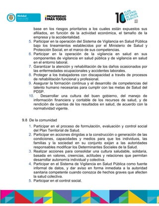 base en los riesgos prioritarios a los cuales están expuestos sus
afiliados, en función de la actividad económica, el tamaño de la
empresa y la accidentalidad.
5. Participar en la operación del Sistema de Vigilancia en Salud Pública
bajo los lineamientos establecidos por el Ministerio de Salud y
Protección Social, en el marco de sus competencias.
6. Participar en la operación de la vigilancia en salud en sus
componentes de vigilancia en salud pública y de vigilancia en salud
en el entorno laboral.
7. Garantizar la atención y rehabilitación de los daños ocasionados por
las enfermedades ocupacionales y accidentes laborales.
8. Proteger a los trabajadores con discapacidad a través de procesos
de rehabilitación funcional y profesional.
9. Asegurar la formación continua y el desarrollo de competencias del
talento humano necesarias para cumplir con las metas de Salud del
PDSP.
10. Desarrollar una cultura del buen gobierno, del manejo de
información financiera y contable de los recursos de salud, y de
rendición de cuentas de los resultados en salud, de acuerdo con la
normatividad vigente.
9.8 De la comunidad
1. Participar en el proceso de formulación, evaluación y control social
del Plan Territorial de Salud.
2. Participar en acciones dirigidas a la construcción o generación de las
condiciones, capacidades y medios para que los individuos, las
familias y la sociedad en su conjunto exijan a las autoridades
responsables modificar los Determinantes Sociales de la Salud.
3. Realizar acciones para consolidar una cultura saludable, solidaria,
basada en valores, creencias, actitudes y relaciones que permitan
desarrollar autonomía individual y colectiva.
4. Participar en el Sistema de Vigilancia en Salud Pública como fuente
informal de datos, y dar aviso en forma inmediata a la autoridad
sanitaria competente cuando conozca de hechos graves que afecten
la salud colectiva.
5. Participar en el control social.
 