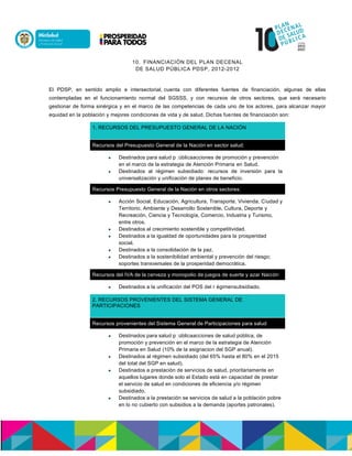 10. FINANCIACIÓN DEL PLAN DECENAL
DE SALUD PÚBLICA PDSP, 2012-2012
El PDSP, en sentido amplio e intersectorial, cuenta con diferentes fuentes de financiación, algunas de ellas
contempladas en el funcionamiento normal del SGSSS, y con recursos de otros sectores, que será necesario
gestionar de forma sinérgica y en el marco de las competencias de cada uno de los actores, para alcanzar mayor
equidad en la población y mejores condiciones de vida y de salud. Dichas fuentes de financiación son:
1. RECURSOS DEL PRESUPUESTO GENERAL DE LA NACIÓN
Recursos del Presupuesto General de la Nación en sector salud:
 Destinados para salud p accalun: acciones de promoción y prevención
en el marco de la estrategia de Atención Primaria en Salud.n
 Destinados al régimen subsidiado: recursos de inversión para la
universalización y unificación de planes de beneficio.
Recursos Presupuesto General de la Nación en otros sectores:
 Acción Social, Educación, Agricultura, Transporte, Vivienda, Ciudad y
Territorio, Ambiente y Desarrollo Sostenible, Cultura, Deporte y
Recreación, Ciencia y Tecnología, Comercio, Industria y Turismo,
entre otros.
 Destinados al crecimiento sostenible y competitividad.
 Destinados a la igualdad de oportunidades para la prosperidad
social.
 Destinados a la consolidación de la paz.
 Destinados a la sostenibilidad ambiental y prevención del riesgo;
soportes transversales de la prosperidad democrática.
Recursos del IVA de la cerveza y monopolio de juegos de suerte y azar Nación:
 Destinados a la unificación del POS del r maasenn subsidiado.
2. RECURSOS PROVENIENTES DEL SISTEMA GENERAL DE
PARTICIPACIONES
Recursos provenientes del Sistema General de Participaciones para salud
 Destinados para salud p accalun: acciones de salud pública, de
promoción y prevención en el marco de la estrategia de Atención
Primaria en Salud (10% de la asignacion del SGP anual).
 Destinados al régimen subsidiado (del 65% hasta el 80% en el 2015
del total del SGP en salud).
 Destinados a prestación de servicios de salud, prioritariamente en
aquellos lugares donde solo el Estado está en capacidad de prestar
el servicio de salud en condiciones de eficiencia y/o régimen
subsidiado.
 Destinados a la prestación se servicios de salud a la población pobre
en lo no cubierto con subsidios a la demanda (aportes patronales).
 