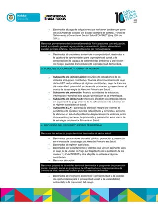  Destinados al pago de obligaciones que no fueren posibles por parte
de las Empresas Sociales del Estado (compra de cartera). Fondo de
Salvamento y Garantía del Sector Salud FONSAET (Ley 1608 de
2013).
Recursos provenientes del Sistema General de Participaciones para educación,
salud y propósito general, agua potable y saneamiento básico, alimentación
escolar, primera infancia, municipios ribereños del río Magdalena:
 Destinados al crecimiento sostenible y competitividad; destinados a
la igualdad de oportunidades para la prosperidad social; a la
consolidación de la paz; a la sostenibilidad ambiental y prevención
del riesgo; soportes transversales de la prosperidad democrática.
3. FONDO DE SOLIDARIDAD Y GARANTÍA FOSYGA
 Subcuenta de compensación: recursos de cotizaciones de los
afiliados al régimen contributivo: financia el reconocimiento del pago
de las UPC de los afiliados al régimen contributivo, pago de licencias
de maternidad, paternidad, acciones de promoción y prevención en el
marco de la estrategia de Atención Primaria en Salud.
 Subcuenta de promoción: financia actividades de educación,
información y fomento de la salud y prevención de la enfermedad.
 Subcuenta de solidaridad: financia la afiliación de personas pobres
sin capacidad de pago a través de la cofinanciación de subsidios en
el régimen subsidiado de salud.
 Subcuenta ECAT: garantiza la atención integral de víctimas de
accidentes de tránsito y eventos catastróficos y terroristas; así como
la atención en salud a la población desplazada por la violencia, entre
otros eventos y acciones de promoción y prevención, en el marco de
la estrategia de Atención Primaria en Salud.
4. RECURSOS DEL ESFUERZO PROPIO TERRITORIAL
Recursos del esfuerzo propio territorial destinados al sector salud:
 Destinados para acciones de salud pública, promoción y prevención
en el marco de la estrategia de Atención Primaria en Salud.n
 Destinados al régimen subsidiado.n
 Destinados por departamentos y distritos que venían aportando para
el pago de la Unidad de Pago por Capitación de la población de los
niveles 1 y 2 del SISBEN y otra elegible no afiliada al régimen
contributivo.
 Recursos de capital.
Recursos propios de la entidad territorial destinados a programas de protección
social, inversión social en programas de infraestructura y mejoramiento de la
calidad de vida, desarrollo urbano y rural, protección ambiental:
 Destinados al crecimiento sostenible y competitividad; a la igualdad
de oportunidades para la prosperidad social; a la sostenibilidad
ambiental y a la prevención del riesgo.
 