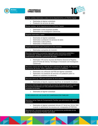 Rentas cedidas destinadas a salud, de los departamentos y el Distrito Capital:
 Destinadas al régimen subsidiado.n
 Prestación de servicios de salud.
Rentas cedidas, de los departamentos y el Distrito Capital:
 Destinadas a otros proyectos sociales.n
 Destinados a la investigación Colciencias.
Regalías destinadas a salud:
 Destinadas al régimen subsidiado.n
 Destinadas a prestación de servicios de salud.n
 Destinadas a salud paccalu.
 Destinadas a infraestructura.
Regalías transferidas para proyectos de otros sectores:
 Destinadas a proyectos de inversión.
Recursos destinados a proyectos regionales para crecimiento sostenible y
competitividad, igualdad de oportunidades para la prosperidad social,
sostenibilidad ambiental y prevención del riesgo:
 Destinados 10% de los recursos del Sistema General de Regalías
para el Fondo de Ciencia, Tecnología e Innovación a la Investigación
Colciencias.
Recursos nuevos de la Ley 1393 de 2010 (sobretasa de cigarrillo, 6% impuesto
al consumo de licores, vinos y aperitivos y premios no cobrados):
 Destinados a la unificación del POS del régimen subsidiado.n
 Destinados a la prestación de servicios a la población pobre no
afiliada con subsidios a la demanda.
Recursos de la Ley 1393 para proyectos de otros sectores:
 Destinados al deporte, espacios deportivos, la recreación, la cultura.
Recursos obtenidos como producto del monopolio de juegos de suerte y azar y
los recursos transferidos por COLJUEGOS (anteriormente ETESA) a las
entidades territoriales:
 Destinados al régimen subsidiado.
5. RECURSOS DE LAS CAJAS DE COMPENSACIÓN FAMILIAR
Recursos de las Cajas de Compensación Familiar que administran el r maasenn
subsidiado:
 Destinados al régimen subsidiado Artoculo 217 de la Ley 100 de 1993
(cuando no administran los recursos son consignados al FOSYGA).
Recursos de ¼ de punto porcentual de las contribuciones parafiscales de las
Cajas de Compensación Familiar para salud:
 