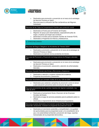  Destinados para promoción y prevención en el marco de la estrategia
de Atención Primaria en Salud.n
 Recursos para la unificación del Plan de Beneficios del Régimen
Subsidiado.
Recursos de las Cajas de Compensación Familiar para protección social
 Destinados al Fondo para el Fomento del Empleo.
 Régimen de apoyo para desempleados, especialmente jefes de
hogar y mujeres que tengan esa condición.n
 Destinados a Fondos para el Subsidio Familiar de Vivienda FOVIS.n
 Destinados a Programas de Infancia y Adolescencia.
6. OTROS RECURSOS
Recursos del Seguro Obligatorio de Accidentes de Tránsito SOAT:
 Destinados a promoción y prevención en el marco de la estrategia de
Atención Primaria en Salud.n
 Destinados a la atención de los accidentes de tránsito.
Recursos de Promoción y Prevención de Aseguradoras de Riesgos Laborales
ARL:
 Destinados para promoción y prevención en el marco de la estrategia
de Atención Primaria en Salud.n
 Destinados a la promoción, prevención y atención de enfermedades
laborales.
Recursos Impuesto Social a las Armas y Municiones y Explosivos:
 Destinados a atención a mujeres víctimas de la violencia.n
 Programas de promoción y prevención.
Recursos recaudados por concepto multas de la Ley 1335 de 2009:
 Destinados para adelantar campañas de prevención contra el cáncer
y para educación preventiva sobre el consumo de cigarrillo.
Recursos provenientes de las cuentas maestras del régimen subsidiado, nyeen
1608 de 2013
 Destinados al saneamiento fiscal y financiero de las Empresas
Sociales del Estado.n
 Destinados al pago de servicios prestados para la población pobre no
afiliada
 Destinados a mejoramiento de la infraestructura hospitalaria.
Recursos privados destinados a la inversión social del Plan Nacional de
Desarrollo: donaciones; inversión en programas de protección social:
 Destinados al crecimiento sostenible y competitividad; a la igualdad
de oportunidades para la prosperidad social; a la consolidación de la
paz; a la sostenibilidad ambiental y prevención del riesgo; soportes
transversales de la prosperidad democrática.
 