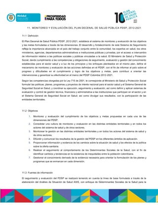 11. MONITOREO Y EVALUACIÓN DEL PLAN DECENAL DE SALUD PÚBLICA PDSP, 2012-2021
11.1 Definición
El Plan Decenal de Salud Pública PDSP, 2012-2021, establece el sistema de monitoreo y evaluación de los objetivos
y las metas formuladas a través de las dimensiones. El desarrollo y fortalecimiento de este Sistema de Seguimiento
refleja la importancia alcanzada en el país del trabajo conjunto entre la comunidad, los expertos en salud, los otros
ministerios, agencias, departamentos administrativos e instituciones públicas y privadas, por el acceso e intercambio
de información relativo a las políticas sociales y públicas vinculadas a la salud. El Ministerio de Salud y Protección
Social, dando cumplimiento a las competencias y obligaciones de seguimiento, evaluación y gestión del conocimiento
establecidas para el sector salud y a luz de los principios y los enfoques planteados en el mismo plan, define el
mecanismo de monitoreo y evaluación de las acciones definidas en el PDSP, con el fin de informar al país sobre el
progreso y dificultades en el cumplimiento y logro de los objetivos y metas, para contribuir a orientar las
intervenciones y garantizar su efectividad en el marco del PDSP Colombia 2012-2021.
Según las competencias otorgadas por la Ley 715 de 2001, le corresponde al Ministerio de Salud y Protección Social
formular las políticas, planes, programas y proyectos de interés nacional para el sector salud y el Sistema General de
Seguridad Social en Salud, y coordinar su ejecución, seguimiento y evaluación, así como definir y aplicar sistemas de
evaluación y control de gestión técnica, financiera y administrativa a las instituciones que participan en el sector y en
el Sistema General de Seguridad Social en Salud; así como divulgar sus resultados, con la participación de las
entidades territoriales.
11.2 Objetivos
1. Monitoreo y evaluación del cumplimiento de los objetivos y metas propuestas en cada una de las
dimensiones del PDSP.
2. Consolidar una cultura de monitoreo y evaluación en las distintas entidades territoriales y en todos los
actores del sistema de salud y de otros sectores.
3. Monitorear la gestión en las distintas entidades territoriales y en todos los actores del sistema de salud y
de otros sectores.
4. Difundir y comunicar los resultados de la gestión del PDSP en los diferentes ámbitos de aplicación.
5. Proporcionar información y evidencia de los cambios sobre la situación de salud y los efectos de la política
sobre la oferta sanitaria.
6. Realizar el seguimiento al comportamiento de los Determinantes Sociales de la Salud, con el fin de
identificar cambios y tendencias en la existencia de inequidades entre la población colombiana.
7. Gestionar el conocimiento derivado de la evidencia necesaria para orientar la formulación de los planes y
programas que se enmarcan en cada dimensión.
11.3 Fuentes de información
El seguimiento y evaluación del PDSP se realizará teniendo en cuenta la línea de base formulada a través de la
elaboración del Análisis de Situación de Salud ASIS, con enfoque de Determinantes Sociales de la Salud para la
 