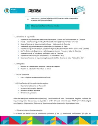 15
ONCASASS Colombia Observatorio Nacional de Calidad y Seguimiento
a Actores del Sistema de Salud
16 Observatorio de Talento Humano en Salud
11.3.2 Sistemas de seguimiento
1. Sistema de Seguimiento a la Atención en Salud de las Víctimas del Conflicto Armado en Colombia
2. SSIVE – Sistema de Seguimiento y Monitoreo a la Interrupción Voluntaria del Embarazo
3. Sistema Nacional de Seguimiento a la Infancia y Adolescencia de Colombia
4. Sistema de Seguimiento a Eventos de Notificación Obligatoria en Salud
5. Sistema de Seguimiento para el Logro de los Objetivos de Desarrollo del Milenio ODM SALUD Colombia
6. SAPS – Sistema de Seguimiento a la Estrategia de Atención Primaria en Salud de Colombia
7. Sistema Estándar de Indicadores Básicos en Salud de Colombia
8. Sistema de Indicadores para Seguimiento a los Indicadores OECD
9. Sistema de Nacional de Seguimiento y Evaluación del Plan Decenal de Salud Pública 2012-2021
11.3.3 Registros
1. Registro de Enfermedades Huérfanas y Raras de Colombia
2. Registro de Actividades Preventivas en Salud
11.3.4 Sala Situacional
1. PAI – Programa Ampliado de Inmunizaciones
11.3.5 Otras fuentes de información de otros sectores
1. Departamento Nacional de Planeación
2. Ministerio de Educación Nacional
3. Ministerio de Medio Ambiente
4. Ministerio de Agricultura
Para una descripción detallada de la operación y funcionamiento de estos Observatorios, Registros, Sistemas de
Seguimiento y Salas Situacionales, se dispondrá en el Mini Sitio web, colaborativo del PDSP, la Guía Metodológica
para Registros, Observatorios, Sistemas de Seguimiento y Salas Situacionales Nacionales en Salud.
11.4 Mecanismo de monitoreo y evaluación
En el PDSP se definen ocho (8) dimensiones prioritarias y dos (2) dimensiones transversales, que para su
 