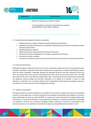 DIMENSIÓN INDICADORES
Situación de Salud para su población captada.
% de aseguradores con planes de mejoramiento de cobertura
implementadas en áreas rurales y dispersas.
11.5 Características del sistema de monitoreo y evaluación
1. Estandarización de los datos e indicadores del Plan Decenal de Salud Pública
2. Integración de fuentes de información con estadísticas relevantes para la medición de indicadores del Plan
Decenal de Salud Pública
3. Estabilidad temporal y espacial
4. Manejo institucional y organizacional de la información del sector
5. Unificación de criterios metodológicos en el análisis y generación de información
6. Información unificada y confiable
7. Aumento de la evidencia y gestión del conocimiento sobre la situación de salud y los efectos de la política
11.6 Producción de informes
El Ministerio de Salud y Protección Social, con el concurso de diferentes instituciones dentro y fuera del sector salud,
recopilará, consolidará y dispondrá la información necesaria para el seguimiento y evaluación del PDSP por parte de
todos los actores interesados, habiéndose dispuesto las siguientes fechas de corte para evaluación bianual: año
2014, para evaluar 2012 y 2013; año 2016, para evaluar 2014 y 2015; año 2018, para evaluar 2016 y 2017; año 2020
para evaluar 2018 y 2019; y año 2022 para evaluar 2020 y 2021. Como producto de estas evaluaciones se publicarán
los respectivos informes oficiales que permitirán profundizar en el análisis de la situación y avance en cada
dimensión y componente, con un enfoque explícito hacia la interpretación de las brechas de equidad en salud que
aún persistan, así como los ajustes en las estrategias para reducirlas.
11.7 Difusión y comunicación
Para lograr contribuir de manera significativa con la gestión del conocimiento necesario para reducir las inequidades
en salud, así como lograr tener un impacto importante en los resultados de salud dentro de la población y a través de
grupos diferenciales de interés por parte del PDSP, se requiere que muchos elementos de la agenda pública estén
coordinados y no se limiten simplemente a las competencias para legislar, en cuestiones directamente relacionadas
con garantizar, a través de una variedad de estrategias, políticas, programas e iniciativas, el mejoramiento de los
servicios de salud; así como garantizar el aumento de la cobertura y disponibilidad de la tecnología en salud.
 