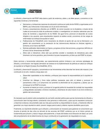 La difusión y diseminación del PDSP debe darse a partir de evidencia y datos, y se debe apoyar y concentrar en las
siguientes iniciativas y herramientas:
 Seminarios y conferencias (sesiones de educación continua por parte de los ROSS y organizadas por el
MSPS y las instituciones involucradas con el uso de la información.
 Cursos y presentaciones ofrecidos por el MSPS, de común acuerdo con la Academia, a través de los
cuales se promueva la visita de profesores invitados o investigadores con estudios relevantes para las
áreas de monitoreo y seguimiento de los ROSS. De igual forma, promover el desarrollo de cursos
dirigidos a los usuarios, para empoderarlos respecto al análisis social y económico de las cargas de
enfermedad con enfoque de equidad en salud.
 Publicaciones de PolicyBriefs como mecanismo de difundir el aporte del uso de la información y la
gestión del conocimiento en la orientación de las intervenciones efectivas en diversas regiones y
territorios, en el marco del PDSP.
 Noticias publicadas relacionadas con logros y progresos de las intervenciones y programas definidos en
el marco de las dimensiones del PDSP.
 Sitios web e interactivos: sitios web que permitan acceder a resultados de indicadores para cada
dimensión de forma periódica, para fomentar el acceso transparente y el libre uso del PDSP en el país.
Estos servicios y herramientas adicionales, que aparentemente podrían limitarse a ser comunes estrategias de
difusión y comunicación, han logrado demostrar ser exitosos en la implementación de políticas en salud con enfoque
de equidad en la Región Europea (EuroHealthNet, 2013).
La difusión y diseminación apoyada y concentrada en las herramientas arriba descritas han tenido alto impacto y han
contribuido en el corto, mediano y largo plazo con:
 Desarrollar capacidades en los métodos y enfoques para mejorar la responsabilidad por la equidad en
salud.
 Incentivar los diálogos y foros sobre políticas necesarias para abrir el debate y promover el
pensamiento crítico y el compromiso de aumentar la efectividad de los programas y planes que se
enmarquen en el PDSP en el país.
 Aumentar el interés por incluir y priorizar en la agenda política la necesidad de combatir las inequidades
y desigualdades asociadas a diversos resultados y desenlaces de salud desde el uso de la evidencia y
gestión del conocimiento.
Es necesario que lo anterior esté acompañado de una fuerte voluntad política para que las herramientas de difusión y
comunicación sean de largo aliento, conectando a las personas e instituciones, y para que los resultados conduzcan
a diseminar evidencia, documentarla cada vez más para aumentar su disponibilidad en el país, y finalmente influir en
garantizar una mayor equidad en salud, prevenir riesgos para la salud y obtener mejores resultados para el país.
Finalmente, es importante entender que la difusión y comunicación es necesaria para gestionar el conocimiento que
durante el periodo de diez años se derivará de las acciones del PDSP; evidencia que en el mismo periodo es
fundamental para prevenir y reducir riesgos adecuadamente, a través del Análisis de la Situación de Salud, así como
del comportamiento de los determinantes de mayor contribución en la generación de inequidades en el país.
 