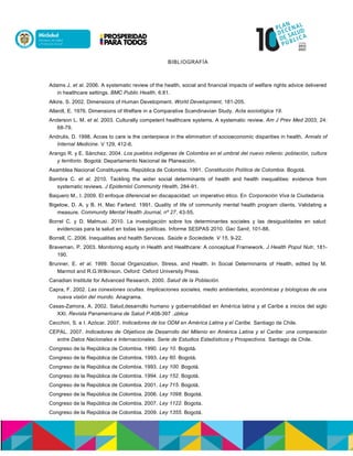 BIBLIOGRAFÍA
Adams J. et al. 2006. A systematic review of the health, social and financial impacts of welfare rights advice delivered
in healthcare settings. BMC Public Health, 6:81.
Alkire, S. 2002. Dimensions of Human Development. World Development, 181-205.
Allardt, E. 1976. Dimensions of Welfare in a Comparative Scandinavian Study. Acta sociológica 19.
Anderson L. M. et al. 2003. Culturally competent healthcare systems. A systematic review. Am J Prev Med 2003; 24:
68-79.
Andrulis, D. 1998. Acces to care is the centerpiece in the elimination of socioeconomic disparities in health. Annals of
Internal Medicine. V 129, 412-6.
Arango R. y E. Sánchez. 2004. Los pueblos indígenas de Colombia en el umbral del nuevo milenio: población, cultura
y territorio. Bogotá: Departamento Nacional de Planeación.
Asamblea Nacional Constituyente. República de Colombia. 1991. Constitución Política de Colombia. Bogotá.
Bambra C. et al. 2010. Tackling the wider social determinants of health and health inequalities: evidence from
systematic reviews. J Epidemiol Community Health, 284-91.
Baquero M., I. 2009. El enfoque diferencial en discapacidad: un imperativo ético. En Corporación Viva la Ciudadanía.
Bigelow, D. A. y B. H. Mac Farland. 1991. Quality of life of community mental health program clients. Validating a
measure. Community Mental Health Journal, nº 27, 43-55.
Borrel C. y D. Malmusi. 2010. La investigación sobre los determinantes sociales y las desigualdades en salud:
evidencias para la salud en todas las políticas. Informe SESPAS 2010. Gac Sanit, 101-88.
Borrell, C. 2006. Inequalities and health Services. Saúde e Sociedade. V 15, 9-22.
Braveman, P. 2003. Monitoring equity in Health and Healthcare: A conceptual Framework. J Health Popul Nutr, 181-
190.
Brunner, E. et al. 1999. Social Organization, Stress, and Health. In Social Determinants of Health, edited by M.
Marmot and R.G.Wilkinson. Oxford: Oxford University Press.
Canadian Institute for Advanced Research. 2000. Salud de la Población.
Capra, F. 2002. Las conexiones ocultas. Implicaciones sociales, medio ambientales, económicas y biologicas de una
nueva visión del mundo. Anagrama.
Casas-Zamora, A. 2002. Salud,desarrollo humano y gobernabilidad en América latina y el Caribe a inicios del siglo
XXI. Revista Panamericana de Salud P accalun,793-804.
Cecchini, S. e I. Azócar. 2007. Indicadores de los ODM en América Latina y el Caribe. Santiago de Chile.
CEPAL. 2007. Indicadores de Objetivos de Desarrollo del Milenio en América Latina y el Caribe: una comparación
entre Datos Nacionales e Internacionales. Serie de Estudios Estadísticos y Prospectivos. Santiago de Chile.
Congreso de la República de Colombia. 1990. Ley 10. Bogotá.
Congreso de la República de Colombia. 1993. Ley 60. Bogotá.
Congreso de la República de Colombia. 1993. Ley 100. Bogotá.
Congreso de la República de Colombia. 1994. Ley 152. Bogotá.
Congreso de la República de Colombia. 2001. Ley 715. Bogotá.
Congreso de la República de Colombia. 2006. Ley 1098. Bogotá.
Congreso de la República de Colombia. 2007. Ley 1122. Bogota.
Congreso de la República de Colombia. 2009. Ley 1355. Bogotá.
 