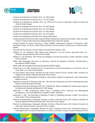Congreso de la República de Colombia. 2010. Ley 1384. Bogotá.
Congreso de la República de Colombia. 2011. Ley 1438. Bogotá.
Congreso de la República de Colombia. 2011. Ley 1448 de 2011 Ley para la Reparación Integral de Víctimas del
Conflicto Armado. Bogotá.
Congreso de la República de Colombia. 2011. Ley 1450. Bogotá.
Congreso de la República de Colombia. 2012. Ley 1523. Bogotá.
Congreso de la República de Colombia. 2012. Ley 1562. Bogotá.
Congreso de la República de Colombia. 2013. Ley 1616. Bogotá.
Congreso de la República de Colombia. 2010. Decreto 2968. Bogotá.
Consejo Nacional de Política Económica Social CONPES. Departamento Nacional de Planeación. 2008. Documento
Conpes 113 Social: Política Nacional de Seguridad Alimentaria y Nutricional. Bogotá.
Consejo Nacional de Política Económica y Social CONPES. Departamento Nacional de Planeación. 2007.
Documento Conpes 109 Social: Política Pública Nacional de Primera Infancia “Colombia por la primera infancia”.
Bogotá.
Convention for the Protection of Human Rights and Fundamental Freedoms. 1950.
Dahlgren, G. y M. Whitehead. 1996. Health impact assessment of the EU Common Agricultural Policy. En .
Stockholm: Swedish National Institute of Public Health.
Dahlgren, G. y M. Whitehead. 1991. Policies and Strategies to Promote Social Equity in Health. Stockholm: Institute
for Future Studies.
DANE. 2009. Metodología línea base de indicadores. Dirección de Regulación, Planeación, Estandarización y
Normalización DIRPEN. Bogota.
DANE. 2006. Plan Estratégico Nacional de Estadísticas PENDES. Bogotá.
Daniel Jones, H. M. 2004. Grounded Theory. Una aplicación de la teoría fundamentada a la salud (Vols. núm. 19,
marzo, 2004, p. 0,). Chile: Cinta de Moebio.
De Souza Minayo, Maria Cecilia; Goncalvez de Assis, Simone; Ramos de Souza, Edinilsa. 2005. Evaluación por
triangulación de métodos. nooónoen uneaión,liuóacn:oa óiaucnydaui.
DED-MSPS. 2013. Guía Metodológica de Registros, Observatorios, Sistemas de Seguimiento y Salas Situacionales.
Bogotá: en prensa.
Departamento Nacional de Planeación DNP. 2011. Plan Nacional de Desarrollo 2010-2014: Prosperidad para todos.
Bogotá: Imprenta Nacional de Colombia.
Departamento Nacional de Planeación DNP. 2011. CONPES 091. Metas y estrategias de Colombia para el logro de
los Objetivos de Desarrollo del Milenio 2015. DNP. Bogotá.
Diderichsen, F. 1998. Understanding Health Equity in Populations Some Theoretical and Methodological
Considerations. In Promoting Research on Inequality in Health . Stockholm.
Diderichsen, F. 2001. The Social Basis of Disparities in Health. In Challenging Inequities in Health: From Ethics to
Action. Oxford: Oxford University Press.
Dirección de Epidemiología y Demografía, Ministerio de Salud y Protección Social. 2013. Análisis de Situación de
Salud de Poblaciones Diferenciales Relevantes. Documento Técnico, Bogotá.
Dirección de Epidemiología y Demografía, Ministerio de Salud y Protección Social. 2013. Análisis de situación de
salud según regiones Colombia. Documento Técnico, Bogotá.
Dirección Epidemiología y Demografia, Ministerio de Salud y Protección Social. 2012. Lineamientos técnicos y
metodológicos para el proceso de generación de insumos concertados en grupos sociales ordenados del Plan
 
