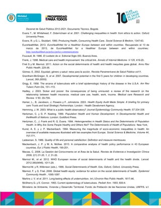 Decenal de Salud Pública 2012-2021. Documento Técnico, Bogotá.
Evans T., M. Whitehead, F. Diderrichsen et al. 2001. Challenging inequalities in health: from ethics to action. Oxford
University Press.
Evans, R. y G. L. Stoddart. 1990. Producing Health, Consuming Health Care. Social Science & Medicin, 1347-63.
EuroHealthNet. 2013. EuroHealthNet for a Healthier Europe between and within countries. Recuperado el 13 de
marzo de 2013, de EuroHealthNet for a Healthier Europe between and within countries.:
http://eurohealthnet.eu/policy/policy-communications
Foucault, M. 1986. El cuidado de sí. Editorial Siglo XXI. Buenos Aires.
Frenk, J. 1998. Medical care and health improvement: the critical link. Annals of Internal Medicine. V.129, 419-20.
Friel S y M. Marmot. 2011. Action on the social determinants of health and health inequities goes global. Annu Rev
Public Health, 225-36.
Gómez, E. 2002. Equidad, género y salud: retos para la acción. Revista Panamericana de Salud Pública vol11.
Grantham-McGregor, S. et al. 2007. Developmental potential in the first 5 years for children in developing countries.
Lancet, 369 (9555).
Grigg, E. 1958. The arcana of tuberculosis with a brief epidemiologic history of the disease in the U.S.A. Am Rev
Tuberc Pulm Dis, 151–172.
Hadley, J. 2003. Sicker and poorer: the consequences of being uninsured: a review of the research on the
relationship between health insurance, medical care use, health, work, income. Medical care Research and
Review. V 60, 3S-75S.
Hamer, L., B. Jacobson, J. Flowers y F. Johnstone. 2003. Health Equity Audit Made Simple: A briefing for primary
care Trusts and local Strategic Partnerships. London : Health Develoment Agency.
Hemming, J. W. 2003. What is a public health observatory? Journal Epidemiology Community Health; 57:324-326.
Hertzman, C. y D. P. Keating. 1999. Population Health and Human Development. In Developmental Health and
theWealth of Nations. London: Guildford Press.
Hertzman, C., J. Frank and R. G. Evans. 1994. Heterogeneities in Health Status and the Determinants of Population
Health. In Why Are Some People Healthy and Others Not? The Determinants of Health of Populations. New York.
Kunst, A. E. y J. P. Mackenbach. 1994. Measuring the magnitude of socio-economic inequalities in health: An
overview of available measures illustrated with two examples from Europe. Social Science & Medicine, Volume 44,
757-771.
Ladesman, S. 1986. Quality of life and personal satisfaction: Definition and measure mentissues.
Mackenbach, J. P. y M. A. McKee. 2013. A comparative analysis of health policy performance in 43 European
countries. Eur J Public Health, 195-201.
Macias, C. 2008. La Gestión del Conocimiento en el Área de la Salud. Revista de Evidencia e Investigación Clínica
2009; 2(1):31-35, 1, 2, 31-35.
Marmot M., et al. 2012. WHO European review of social determinants of health and the health divide. Lancet.
2012;380(9846), 1011-29.
Marmot M. y R. Wilkinson (eds.). 1999. Social Determinants of Health. Eds. Oxford, Oxford. University Press.
Marmot, F. y S. Friel. 2008. Global health equity: evidence for action on the social determinants of health. Epidemiol
Community Health , 1095-1097.
Martins J. V. et al. 2011. Long-lasting effects of undernutrition. Int J Environ Res Public Health, 1817-46.
McSherry G. y E. Connor. 1993. Current epidemiology of tuberculosis. Pediatr Ann. 1993, 600-4.
Ministerio de Ambiente, Vivienda y Desarrollo Territorial. Fondo de Población de las Naciones Unidas. UNFPA. s.f.
 