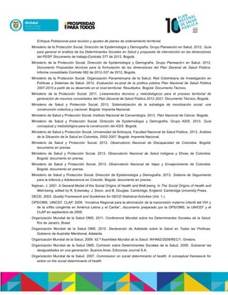 Enfoque Poblacional para revisión y ajustes de planes de ordenamiento territorial.
Ministerio de la Protección Social, Dirección de Epidemiología y Demografía, Grupo Planeación en Salud. 2012. Guía
para generar el análisis de los Determinantes Sociales en Salud y propuesta de intervención en las dimensiones
del PDSP. Documento de trabajo-Contrato 377 de 2012, Bogotá.
Ministerio de la Protección Social, Dirección de Epidemiología y Demografía, Grupo Planeación en Salud. 2012.
Documento Propuestas técnicas para la formulación de las dimensiones del Plan Decenal de Salud Pública.
Informe consolidado Contrato 582 de 2012-337 de 2012, Bogotá.
Ministerio de la Protección Social; Organización Panamericana de la Salud; Red Colombiana de Investigación en
Políticas y Sistemas de Salud. 2012. Evaluación ex-post de la política pública Plan Nacional de Salud Pública
2007-2010 a partir de su desarrollo en el nivel territorial. Resultados. Bogotá: Documento Técnico.
Ministerio de la Protección Social. 2011. Lineamientos técnicos y metodológicos para el proceso territorial de
generación de insumos concertados del Plan Decenal de Salud Pública 2012-2021. Documento Técnico, Bogotá.
Ministerio de Salud y Protección Social. 2013. Sistematización de la estrategia de movilización social: una
construcción colectiva y nacional. Bogotá: Imprenta Nacional.
Ministerio de Salud y Protección Social, Instituto Nacional de Cancerología. 2013. Plan Nacional de Cáncer. Bogotá.
Ministerio de Salud y Protección Social. Dirección de Epidemiología y Demografía. Grupo ASIS. 2013. Guía
conceptual y metodológica para la construcción del ASIS. Bogotá.
Ministerio de Salud y Protección Social, Universidad de Antioquia, Facultad Nacional de Salud Pública. 2012. Análisis
de la Situación de la Salud en Colombia, 2002-2007. Bogotá: Imprenta Nacional.
Ministerio de Salud y Protección Social. 2013. Observatorio Nacional de Discapacidad de Colombia. Bogotá:
documento en prensa.
Ministerio de Salud y Protección Social. 2013. Observatorio Nacional de Salud Indígena y Etnias de Colombia.
Bogotá: documento en prensa.
Ministerio de Salud y Protección Social. 2013. Observatorio Nacional de Vejez y Envejecimiento de Colombia.
Bogotá: documento en prensa.
Ministerio de Salud y Protección Social. Dirección de Epidemiología y Demografía. 2013. Sistema de Seguimiento
para la Infancia y Adolescencia en Colombi. Bogotá: documento en prensa.
Najman, J. 2001. A General Model of the Social Origins of Health and Well-being. In The Social Origins of Health and
Well-being, edited by R. Eckersley, J. Dixon, and B. Douglas. Cambridge, England: Cambridge University Press.
OECD. 2003. Quality Framework and Guidelines for OECD Statistical Activities (Vol. 1.).
OPS/OMS, UNICEF, CLAP. 2009. “Iniciativa Regional para la eliminación de la transmisión materno infantil del VIH y
de la sífilis congénita en América Latina y el Caribe”, documento preparado por la OPS/OMS, la UNICEF y el
CLAP en septiembre de 2009.
Organización Mundial de la Salud OMS. 2011. Conferencia Mundial sobre los Determinantes Sociales de la Salud.
Río de Janeiro, Brasil.
Organización Mundial de la Salud OMS. 2010. Declaración de Adelaida sobre la Salud en Todas las Políticas.
Gobierno de Australia Meridional, Adelaida.
Organización Mundial de la Salud. 2009. 62.ª Asamblea Mundial de la Salud. WHA62/2009/REC/1, Ginebra.
Organización Mundial de la Salud OMS, Comisión sobre Determinantes Sociales de la Salud. 2009. Subsanar las
desigualdades en una generación. Buenos Aires: Ediciones Journal S.A.
Organización Mundial de la Salud. 2007. Commission on social determinants of health. A conceptual framework for
action on the social determinants of health.
 