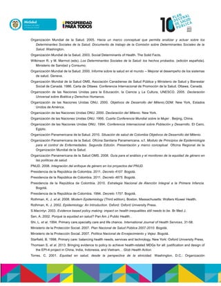 Organización Mundial de la Salud. 2005. Hacia un marco conceptual que permita analizar y actuar sobre los
Determinantes Sociales de la Salud, Documento de trabajo de la Comisión sobre Determinantes Sociales de la
Salud. Washington.
Organización Mundial de la Salud. 2003. Social Determinants of Health. The Solid Facts.
Wilkinson R. y M. Marmot (eds). Los Determinantes Sociales de la Salud: los hechos probados. (edición española).
Ministerio de Sanidad y Consumo.
Organización Mundial de la Salud. 2000. Informe sobre la salud en el mundo – Mejorar el desempeño de los sistemas
de salud. Geneva.
Organización Mundial de la Salud OMS, Asociación Canadiense de Salud Pública y Ministerio de Salud y Bienestar
Social de Canadá. 1986. Carta de Ottawa. Conferencia Internacional de Promoción de la Salud. Ottawa, Canadá.
Organización de las Naciones Unidas para la Educación, la Ciencia y La Cultura, UNESCO. 2005. Declaración
Universal sobre Boética y Derechos Humanos.
Organización de las Naciones Unidas ONU. 2000. Objetivos de Desarrollo del Milenio,ODM. New York, Estados
Unidos de América.
Organización de las Naciones Unidas ONU. 2000. Declaración del Milenio. New York.
Organización de las Naciones Unidas ONU. 1995. Cuarta Conferencia Mundial sobre la Mujer . Beijing, China.
Organización de las Naciones Unidas ONU. 1994. Conferencia Internacional sobre Población y Desarrollo. El Cairo,
Egipto.
Organización Panamericana de la Salud. 2010. Situación de salud de Colombia Objetivos de Desarrollo del Milenio.
Organización Panamericana de la Salud. Oficina Sanitaria Panamericana. s.f. Modulo de Principios de Epidemiología
para el control de Enfermedades. Segunda Edición. Presentación y marco conceptual. Oficina Regional de la
Organización Mundial de la Salud.
Organización Panamericana de la Salud OMS. 2008. Guía para el análisis y el monitoreo de la equidad de género en
las políticas de salud.
PNUD. 2008. Integración del enfoque de género en los proyectos del PNUD.
Presidencia de la República de Colombia. 2011. Decreto 4107. Bogotá.
Presidencia de la República de Colombia. 2011. Decreto 4875. Bogotá.
Presidencia de la República de Colombia. 2010. Estrategia Nacional de Atención Integral a la Primera Infancia.
Bogotá.
Presidencia de la República de Colombia. 1994. Decreto 1757. Bogotá.
Rothman, K. J. et al. 2008. Modern Epidemiology (Third edition). Boston, Massachusetts: Wolters Kluwer Health.
Rothman, K. J. 2002. Epidemiology: An Introduction. Oxford: Oxford University Press.
S.Macintyr. 2003. Evidence based policy making: impact on health inequalities still needs to be. Br Med J.
Sen, A. 2002. Porqué la equidad en salud? Pan Am J Public Health .
Shi, L. et al. 1994. Primary care,specialty care and life chance. International Journal of Health Services, 31-58.
Ministerio de la Protección Social. 2007. Plan Nacional de Salud Pública 2007-2010. Bogotá.
Ministerio de la Protección Social. 2007. Política Nacional de Envejecimiento y Vejez. Bogotá.
Starfield, B. 1998. Primary care: balancing health needs, services and technology. New York: Oxford University Press.
Thomsen S. et al. 2013. Bringing evidence to policy to achieve health-related MDGs for all: justification and design of
the EPI-4 project in China, India, Indonesia, and Vietnam. . Glob Health Action.
Torres, C. 2001. Equidad en salud, desde la perspectiva de la etnicidad. Washington, D.C.: Organización
 