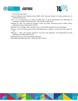 Panamericana de la Salud.
Fondo de Población de las Naciones Unidas UNFPA. 2008. Guía para Alcaldes: El enfoque poblacional en la
planeación del desarrollo.
Vivar, C. G., M. Arantzamendi y O. López di Castillo. 2010. La Teoría Fundamentada como Metodología de
Investigación Cualitativa en Enfermería (Vols. 19(4): 283-288). España: Sicelo.
Whitehead, M. 1992. The concept and principles of equity and health. International journal of health services.
International journal of health services, 429 445.
Whitehead., M. y G. Dahlgren. 2006. Levelling up (part 2). World Health organization Europe. Copenhagen.
Wilkinson, J. 2010. The first ten years of Public Health Observatories in England – and the next? Public Health 124:
245.
Williamson, J. 1990. Latin American Adjustment: How Much Has Happened? 1750 Massachusetts Ave NW
Washington, DC 20036, Estados Unidos.
World Economic Forum. 2012. Global Gender Gap Report.
World Health Organization WHO. 2011. Health Information Systems.
 