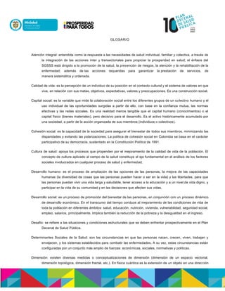 GLOSARIO
Atención integral: entendida como la respuesta a las necesidades de salud individual, familiar y colectiva, a través de
la integración de las acciones ínter y transectoriales para propiciar la prosperidad en salud; el énfasis del
SGSSS está dirigido a la promoción de la salud, la prevención de riesgos, la atención y la rehabilitación de la
enfermedad; además de las acciones requeridas para garantizar la prestación de servicios, de
manera sistemática y ordenada.
Calidad de vida: es la percepción de un individuo de su posición en el contexto cultural y el sistema de valores en que
vive, en relación con sus metas, objetivos, expectativas, valores y preocupaciones. Es una construcción social.
Capital social: es la variable que mide la colaboración social entre los diferentes grupos de un colectivo humano y el
uso individual de las oportunidades surgidas a partir de ello, con base en la confianza mutua, las normas
efectivas y las redes sociales. Es una realidad menos tangible que el capital humano (conocimientos) o el
capital físico (bienes materiales), pero decisivo para el desarrollo. Es el activo históricamente acumulado por
una sociedad, a partir de la acción organizada de sus miembros (individuos o colectivos).
Cohesión social: es la capacidad de la sociedad para asegurar el bienestar de todos sus miembros, minimizando las
disparidades y evitando las polarizaciones. La política de cohesión social en Colombia se basa en el carácter
participativo de su democracia, sustentado en la Constitución Política de 1991.
Cultura de salud: apoya los procesos que propenden por el mejoramiento de la calidad de vida de la población. El
concepto de cultura aplicado al campo de la salud constituye el eje fundamental en el análisis de los factores
sociales involucrados en cualquier proceso de salud y enfermedad.
Desarrollo humano: es el proceso de ampliación de las opciones de las personas, la mejora de las capacidades
humanas (la diversidad de cosas que las personas pueden hacer o ser en la vida) y las libertades, para que
las personas puedan vivir una vida larga y saludable, tener acceso a la educación y a un nivel de vida digno, y
participar en la vida de su comunidad y en las decisiones que afecten sus vidas.
Desarrollo social: es un proceso de promoción del bienestar de las personas, en conjunción con un proceso dinámico
de desarrollo económico. En el transcurso del tiempo conduce al mejoramiento de las condiciones de vida de
toda la población en diferentes ámbitos: salud, educación, nutrición, vivienda, vulnerabilidad, seguridad social,
empleo, salarios, principalmente. Implica también la reducción de la pobreza y la desigualdad en el ingreso.
Desafio: se refiere a las situaciones y condiciones estructurales que se deben enfrentar prospectivamente en el Plan
Decenal de Salud Pública.
Determinantes Sociales de la Salud: son las circunstancias en que las personas nacen, crecen, viven, trabajan y
envejecen, y los sistemas establecidos para combatir las enfermedades. A su vez, estas circunstancias están
configuradas por un conjunto más amplio de fuerzas: económicas, sociales, normativas y políticas.
Dimensión: existen diversas medidas o conceptualizaciones de dimensión (dimensión de un espacio vectorial,
dimensión topológica, dimensión fractal, etc.). En física cuántica es la extensión de un objeto en una dirección
 