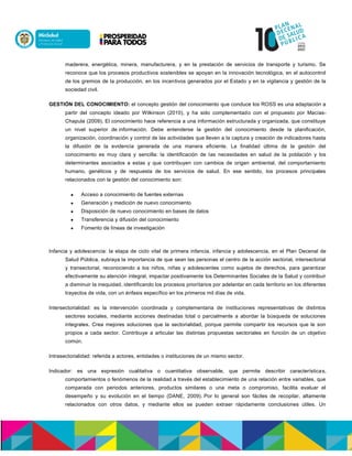 maderera, energética, minera, manufacturera, y en la prestación de servicios de transporte y turismo. Se
reconoce que los procesos productivos sostenibles se apoyan en la innovación tecnológica, en el autocontrol
de los gremios de la producción, en los incentivos generados por el Estado y en la vigilancia y gestión de la
sociedad civil.
GESTIÓN DEL CONOCIMIENTO: el concepto gestión del conocimiento que conduce los ROSS es una adaptación a
partir del concepto ideado por Wilkinson (2010), y ha sido complementado con el propuesto por Macías-
Chapula (2009). El conocimiento hace referencia a una información estructurada y organizada, que constituye
un nivel superior de información. Debe entenderse la gestión del conocimiento desde la planificación,
organización, coordinación y control de las actividades que lleven a la captura y creación de indicadores hasta
la difusión de la evidencia generada de una manera eficiente. La finalidad última de la gestión del
conocimiento es muy clara y sencilla: la identificación de las necesidades en salud de la población y los
determinantes asociados a estas y que contribuyen con cambios de origen ambiental, del comportamiento
humano, genéticos y de respuesta de los servicios de salud. En ese sentido, los procesos principales
relacionados con la gestión del conocimiento son:
 Acceso a conocimiento de fuentes externas
 Generación y medición de nuevo conocimiento
 Disposición de nuevo conocimiento en bases de datos
 Transferencia y difusión del conocimiento
 Fomento de líneas de investigación
Infancia y adolescencia: la etapa de ciclo vital de primera infancia, infancia y adolescencia, en el Plan Decenal de
Salud Pública, subraya la importancia de que sean las personas el centro de la acción sectorial, intersectorial
y transectorial, reconociendo a los niños, niñas y adolescentes como sujetos de derechos, para garantizar
efectivamente su atención integral, impactar positivamente los Determinantes Sociales de la Salud y contribuir
a disminuir la inequidad, identificando los procesos prioritarios por adelantar en cada territorio en los diferentes
trayectos de vida, con un énfasis específico en los primeros mil días de vida.
Intersectorialidad: es la intervención coordinada y complementaria de instituciones representativas de distintos
sectores sociales, mediante acciones destinadas total o parcialmente a abordar la búsqueda de soluciones
integrales. Crea mejores soluciones que la sectorialidad, porque permite compartir los recursos que le son
propios a cada sector. Contribuye a articular las distintas propuestas sectoriales en función de un objetivo
común.
Intrasectorialidad: referida a actores, entidades o instituciones de un mismo sector.
Indicador: es una expresión cualitativa o cuantitativa observable, que permite describir características,
comportamientos o fenómenos de la realidad a través del establecimiento de una relación entre variables, que
comparada con periodos anteriores, productos similares o una meta o compromiso, facilita evaluar el
desempeño y su evolución en el tiempo (DANE, 2009). Por lo general son fáciles de recopilar, altamente
relacionados con otros datos, y mediante ellos se pueden extraer rápidamente conclusiones útiles. Un
 