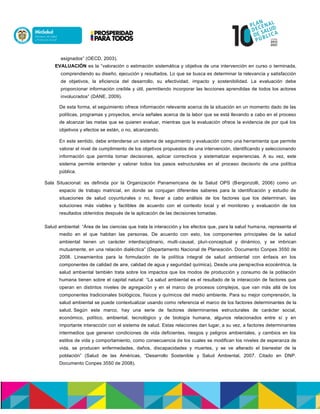 asignados” (OECD, 2003).
EVALUACIÓN es la “valoración o estimación sistemática y objetiva de una intervención en curso o terminada,
comprendiendo su diseño, ejecución y resultados. Lo que se busca es determinar la relevancia y satisfacción
de objetivos, la eficiencia del desarrollo, su efectividad, impacto y sostenibilidad. La evaluación debe
proporcionar información creíble y útil, permitiendo incorporar las lecciones aprendidas de todos los actores
involucrados” (DANE, 2009).
De esta forma, el seguimiento ofrece información relevante acerca de la situación en un momento dado de las
políticas, programas y proyectos, envía señales acerca de la labor que se está llevando a cabo en el proceso
de alcanzar las metas que se quieren evaluar, mientras que la evaluación ofrece la evidencia de por qué los
objetivos y efectos se están, o no, alcanzando.
En este sentido, debe entenderse un sistema de seguimiento y evaluación como una herramienta que permite
valorar el nivel de cumplimiento de los objetivos propuestos de una intervención, identificando y seleccionando
información que permita tomar decisiones, aplicar correctivos y sistematizar experiencias. A su vez, este
sistema permite entender y valorar todos los pasos estructurales en el proceso decisorio de una política
pública.
Sala Situacional: es definida por la Organización Panamericana de la Salud OPS (Bergonzolli, 2006) como un
espacio de trabajo matricial, en donde se conjugan diferentes saberes para la identificación y estudio de
situaciones de salud coyunturales o no, llevar a cabo análisis de los factores que los determinan, las
soluciones más viables y factibles de acuerdo con el contexto local y el monitoreo y evaluación de los
resultados obtenidos después de la aplicación de las decisiones tomadas.
Salud ambiental: “Área de las ciencias que trata la interacción y los efectos que, para la salud humana, representa el
medio en el que habitan las personas. De acuerdo con esto, los componentes principales de la salud
ambiental tienen un carácter interdisciplinario, multi-causal, pluri-conceptual y dinámico, y se imbrican
mutuamente, en una relación dialéctica” (Departamento Nacional de Planeación. Documento Conpes 3550 de
2008. Lineamientos para la formulación de la política integral de salud ambiental con énfasis en los
componentes de calidad de aire, calidad de agua y seguridad química). Desde una perspectiva ecocéntrica, la
salud ambiental también trata sobre los impactos que los modos de producción y consumo de la población
humana tienen sobre el capital natural: “La salud ambiental es el resultado de la interacción de factores que
operan en distintos niveles de agregación y en el marco de procesos complejos, que van más allá de los
componentes tradicionales biológicos, físicos y químicos del medio ambiente. Para su mejor comprensión, la
salud ambiental se puede contextualizar usando como referencia el marco de los factores determinantes de la
salud. Según este marco, hay una serie de factores determinantes estructurales de carácter social,
económico, político, ambiental, tecnológico y de biología humana, algunos relacionados entre sí y en
importante interacción con el sistema de salud. Estas relaciones dan lugar, a su vez, a factores determinantes
intermedios que generan condiciones de vida deficientes, riesgos y peligros ambientales, y cambios en los
estilos de vida y comportamiento, como consecuencia de los cuales se modifican los niveles de esperanza de
vida, se producen enfermedades, daños, discapacidades y muertes, y se ve alterado el bienestar de la
población” (Salud de las Américas, “Desarrollo Sostenible y Salud Ambiental, 2007. Citado en DNP.
Documento Conpes 3550 de 2008).
 