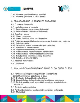 3.3.2 Línea de gestión del riesgo en salud
3.3.3 Línea de gestión de la salud pública
4. RESULTADOS DE LA CONSULTA CIUDADANA
4.1 El proceso de consulta
4.2 Los hallazgos de la consulta
4.2.1 Determinantes estructurales de la salud
4.2.2 Determinantes intermedios de la salud
4.3 Desafíos y voces
4.3.1 Voces ciudadanas
4.3.2 Voces de niños, niñas y adolescentes
4.4 Problemas y necesidades diferenciados por dimensiones y regiones
4.4.1 Salud ambiental
4.4.2 Sexualidad y derechos sexuales y reproductivos
4.4.3 Convivencia y salud mental
4.4.4 Seguridad alimentaria y nutricional
4.4.5 Vida saludable y condiciones no transmisibles
4.4.6 Vida saludable y enfermedades transmisibles
4.4.7 Salud pública en emergencias y desastres
4.4.8 Salud en el entorno laboral
4.5 Acciones transversales
4.6 Conclusión
5. ANÁLISIS DE LA SITUACIÓN DE SALUD EN COLOMBIA EN 2010
5.1 Perfil socio-demográfico: la población en el contexto
de los Determinantes Sociales de la Salud
5.1.1 Evolución de la población colombiana
5.1.2 Características de la estructura de la población colombiana
5.1.3 Dinámica poblacional: fecundidad, mortalidad, envejecimiento
y migración
5.2 Contexto socioeconómico
5.3 Perfil epidemiológico: una transición compleja y prolongada
5.3.1 Mortalidad
 