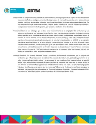 Salud mental: se comprende como un estado de bienestar físico, psicológico y social del sujeto, en el cual no solo se
reconocen los factores biológicos, sino además los procesos de interacción que se dan entre las condiciones
sociales, históricas, ambientales, culturales, económicas y políticas, donde ese sujeto desarrolla su vida. De
esta manera contribuye al desarrollo humano y social, genera capital social, cultural, simbólico y económico,
hace posible el reconocimiento, la garantía, y el ejercicio y restitución de los derechos.
Transectorialidad: es una estrategia que se basa en el reconocimiento de la complejidad del ser humano y sus
relaciones; pretende dar una respuesta comprehensiva a sus intereses y potencialidades. Implica un modo de
gestión más allá de la sumatoria de ofertas sectoriales, institucionales, profesionales, disciplinares. Implica la
creación de nuevas miradas, nuevos marcos referenciales, nuevas visiones y, sobre todo, una transformación
cognitiva: el conocimiento apunta a la construcción de país. La transectorialidad en el PDSP es la expresión
práctica de la transversalidad en el sector público, e implica muchos cambios en la forma de pensar: tener
conciencia de que se está ”construyendo país” y de que el ministerio, como entidad rectora de la salud, se
convierte en la autoridad transectorial, sin ”invadir” el espacio de otros sectores ni ”imponer” tareas adicionales
a los mismos. Para que el PDSP sea realmente transectorial, es necesario poner los intereses del país por
encima de los del sector salud, en primacía del bien común.
Vivienda saludable: una vivienda saludable ”alude a un espacio de residencia caracterizado por un conjunto de
condiciones que influyen de manera favorable en los procesos de restauración, protección y promoción de la
salud e incentiva la actividad creadora y el aprendizaje de sus moradores. Este espacio incluye: la casa (el
refugio físico donde residen individuos), el hogar (el grupo de individuos que viven bajo un mismo techo), el
peri-domicilio (el ambiente físico y psicosocial inmediatamente exterior a la casa) y la comunidad (el grupo de
individuos identificados como vecinos por los residentes)” (Documento 03. Lineamientos Nacionales para la
aplicación y el desarrollo de la Estrategia de Entornos Saludables Vivienda y Escuelas Saludables 2006.
Documento 05. Manual de Gestión Territorial Estrategia de Entornos Saludables 2006).
 