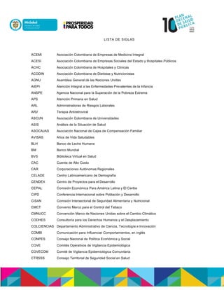 LISTA DE SIGLAS
ACEMI Asociación Colombiana de Empresas de Medicina Integral
ACESI Asociación Colombiana de Empresas Sociales del Estado y Hospitales Públicos
ACHC Asociación Colombiana de Hospitales y Clínicas
ACODIN Asociación Colombiana de Dietistas y Nutricionistas
AGNU Asamblea General de las Naciones Unidas
AIEPI Atención Integral a las Enfermedades Prevalentes de la Infancia
ANSPE Agencia Nacional para la Superación de la Pobreza Extrema
APS Atención Primaria en Salud
ARL Administradoras de Riesgos Laborales
ARV Terapia Antiretroviral
ASCUN Asociación Colombiana de Universidades
ASIS Análisis de la Situación de Salud
ASOCAJAS Asociación Nacional de Cajas de Compensación Familiar
AVISAS Años de Vida Saludables
BLH Banco de Leche Humana
BM Banco Mundial
BVS Biblioteca Virtual en Salud
CAC Cuenta de Alto Costo
CAR Corporaciones Autónomas Regionales
CELADE Centro Latinoamericano de Demografía
CENDEX Centro de Proyectos para el Desarrollo
CEPAL Comisión Económica Para América Latina y El Caribe
CIPD Conferencia Internacional sobre Población y Desarrollo
CISAN Comisión Intersectorial de Seguridad Alimentaria y Nutricional
CMCT Convenio Marco para el Control del Tabaco
CMNUCC Convención Marco de Naciones Unidas sobre el Cambio Climático
CODHES Consultoría para los Derechos Humanos y el Desplazamiento
COLCIENCIAS Departamento Administrativo de Ciencia, Tecnología e Innovación
COMBI Comunicación para Influenciar Comportamientos, en inglés
CONPES Consejo Nacional de Política Económica y Social
COVE Comités Operativos de Vigilancia Epidemiológica
COVECOM Comité de Vigilancia Epidemiológica Comunitaria
CTRSSS Consejo Territorial de Seguridad Social en Salud
 