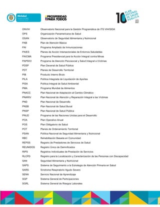 ONVIH Observatorio Nacional para la Gestión Programática de ITS VIH/SIDA
OPS Organización Panamericana de Salud
OSAN Observatorio de Seguridad Alimentaria y Nutricional
PAB Plan de Atención Básica
PAI Programa Ampliado de Inmunizaciones
PAIES Planes de Acción Intersectoriales de Entornos Saludables
PAICMA Programa Presidencial para la Acción Integral contra Minas
PAPSIVI Programa de Atención Psicosocial y Salud Integral a Víctimas
PDSP Plan Decenal de Salud Pública
PDT Planes de Desarrollo Territorial
PIB Producto Interno Bruto
PILA Política Integrada de Liquidación de Aportes
PISA Política Integral de Salud Ambiental
PMA Programa Mundial de Alimentos
PNACC Plan Nacional de Adaptación al Cambio Climático
PNARIV Plan Nacional de Atención y Reparación Integral a las Víctimas
PND Plan Nacional de Desarrollo
PNSB Plan Nacional de Salud Bucal
PNSP Plan Nacional de Salud Pública
PNUD Programa de las Naciones Unidas para el Desarrollo
POA Plan Operativo Anual
POS Plan Obligatorio de Salud
POT Planes de Ordenamiento Territorial
PSAN Política Nacional de Seguridad Alimentaria y Nutricional
RBC Rehabilitación Basada en Comunidad
REPSS Registro de Prestadores de Servicios de Salud
REUNIDOS Registro Único de Damnificados
RIPS Registros Individuales de Prestación de Servicios
RLCPD Registro para la Localización y Caracterización de las Personas con Discapacidad
SAN Seguridad Alimentaria y Nutricional
SAPS Sistema de Seguimiento a la Estrategia de Atención Primaria en Salud
SARS Síndrome Respiratorio Agudo Severo
SENA Servicio Nacional de Aprendizaje
SGP Sistema General de Participaciones
SGRL Sistema General de Riesgos Laborales
 
