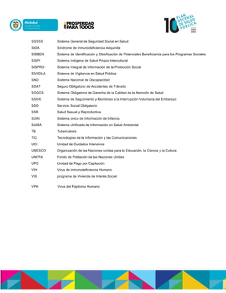SGSSS Sistema General de Seguridad Social en Salud
SIDA Síndrome de Inmunodeficiencia Adquirida
SISBEN Sistema de Identificación y Clasificación de Potenciales Beneficiarios para los Programas Sociales
SISPI Sistema Indígena de Salud Propio Intercultural
SISPRO Sistema Integral de Información de la Protección Social
SIVIGILA Sistema de Vigilancia en Salud Pública
SND Sistema Nacional de Discapacidad
SOAT Seguro Obligatorio de Accidentes de Tránsito
SOGCS Sistema Obligatorio de Garantía de la Calidad de la Atención de Salud
SSIVE Sistema de Seguimiento y Monitoreo a la Interrupción Voluntaria del Embarazo
SSO Servicio Social Obligatorio
SSR Salud Sexual y Reproductiva
SUIN Sistema único de Información de Infancia
SUISA Sistema Unificado de Información en Salud Ambiental
TB Tuberculosis
TIC Tecnologías de la Información y las Comunicaciones
UCI Unidad de Cuidados Intensivos
UNESCO Organización de las Naciones unidas para la Educación, la Ciencia y la Cultura
UNFPA Fondo de Población de las Naciones Unidas
UPC Unidad de Pago por Capitación
VIH Virus de Inmunodeficiencia Humano
VIS programa de Vivienda de Interés Social
VPH Virus del Papiloma Humano
 