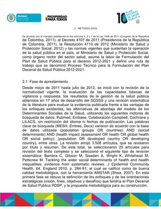 2. METODOLOGÍA
De acuerdo con el mandato establecido en los artículos 4, 6 y 7 de la Ley 1438 de 2011 (Congreso de la República
de Colombia, 2011), el Decreto 4107 de 2011 (Presidencia de la República
de Colombia, 2011), la Resolución 4110 de 2012 (Ministerio de Salud y
Protección Social, 2012) y las normas vigentes que sustentan la operación
de la salud pública en el país, el Ministerio de Salud y Protección Social,
como órgano rector del sector salud, asume la labor de Formulación del
Plan de Salud Pública para el decenio 2012-2021 y define una ruta de
trabajo que se denominó Proceso Técnico para la Formulación del Plan
Decenal de Salud Pública 2012-2021.
2.1 Fase de aprestamiento
Desde mayo de 2011 hasta julio de 2012, se inició con la revisión de la
normatividad vigente, la evaluación de las capacidades básicas de
vigilancia y respuesta, los resultados de la gestión de la salud pública
obtenidos en 17 años de desarrollo del SGSSS y una revisión sistemática
de la literatura para evaluar la evidencia publicada frente a las ventajas de
los enfoques existentes, las alternativas de abordaje del modelo de los
Determinantes Sociales de la Salud, utilizando los siguientes motores de
búsqueda de datos: Pubmed, Embase, Colaboración Campbell, Cochrane y
LILACS, sin restricción del idioma ni fechas de publicación. Las palabras
clave de búsqueda (MESH, Emtree, Decs) variaron de acuerdo con la base
de datos utilizada (population groups OR countries) AND (social
determinants) AND (health impact assessment OR health OR global health
OR social policy); (population OR developed country OR developing
country), entre otras. La revisión arrojó 3.508 artículos, que se revisaron
por título y resumen. De este total, se seleccionaron 25 artículos para
revisión del texto completo y se seleccionó el siguiente tipo de revisión
sistemática: Bambra C, Gibson M, Sowden A, Wright K, Whitehead M,
Petticrew M. Tackling the wider social determinants of health and health
inequalities: evidence from systematic reviews. J Epidemiol Community
Health. 64. England 2010. p. 284-91; el cual se calificó como de buena
calidad metodológica, con la herramienta AMSTAR (Shea, 2007). En esta
primera fase se obtuvo la definición de los enfoques y de las orientaciones
estratégicas (visión, fines, objetivos y desafíos) que tendría el Plan Decenal
de Salud Pública PDSP, y la propuesta metodológica para su construcción.
 