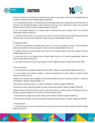 cuando hay invierno hay una parte de la alta Guajira que queda incomunicada [...] las bacrim, el desplazamiento por
la violencia”. Mapas de relación códigos Región Caribe [2:60]
“[...] en Paraguachón (frontera con Venezuela) hay una dificultad grande para controlar el tema del “intercambio” de
alimentos, pues de Venezuela llegan muchos productos económicos, pero a veces hay un riesgo y es que venden
alimentos vencidos”. Mapas de relación códigos Región Caribe [2:58]
“[...] las comunidades indígenas en La Guajira pidieron insistentemente que les dejaran volver a sus alimentos
tradicionales”. Región Caribe [2:31]
“[...] Guajira se divide en dos, en zona árida y zona fértil; se necesita que las personas del departamento puedan
volver al cultivo de sus productos autóctonos”. Mapas de relación códigos Región Caribe 2:57]
5 Riesgos territoriales
“[…] el 80% de los traficantes de gasolina tienen entre 12 y 14 años, van drogados, armados y a alta velocidades,
generando accidentes de tránsito muy graves”. Mapas de relación códigos Región Caribe [7:8]
“[…] generar incentivos para que la gente que vive en la zona rural quiera seguir viviendo allá”. Mapas de relación
códigos Región Caribe 3:14]
“[...] tienen que vivir en una invasión porque no puede pagar arriendo, es un basurero [desplazados]”. Mapas de
relación códigos Región central [38:1]
“[…] no contaminación de los ríos con aguas negras y minería”. Mapas de relación códigos Región Pacífico [2:5]
6 Servicios de salud
“[…] La APS aplicada a la población dispersa de difícil acceso”. Mapas de relación códigos Región central [13:6]
“[...] crear sinergia entre medicina indígena y tradicional especialmente al parto”. Mapas de relación códigos
Amazonia y Orinoquia [17:73]
“Distancia de la vereda al centro hospitalario; no hay centro asistencial cercano; la promotora de salud no cuenta con
medicamentos”. Relación códigos UD [BAC_.13]
“Nos atienden cuando ellos quieren, no cuando lo necesitamos”. Relación códigos UD [PRC:53]
“Situaciones de orden público que dificultan el acceso a los servicios de salud”. Relación códigos UD [PRI:28]
“Muchas veces las madres de 8 horas de camino traen niños a control y no pasan los datos a Familias en Acción y no
les llega el pago por negligencia de una persona”. Relación códigos UD [24]
“La reclamación de la droga es muy difícil; siempre queda pendiente”. Relación códigos UD [PRC:31]
“.No es justo tener que estar corriendo de hospital en hospital para que lo atiendan”. Relación códigos UD [PRC:55]
7 Situación laboral
“[…] seguridad laboral, ya que los independientes son una gran parte de los vulnerados”. Mapas de relación códigos
Región central [2:21]
 