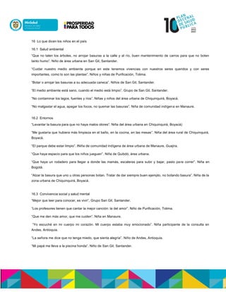 16 Lo que dicen los niños en el país
16.1 Salud ambiental
“Que no talen los árboles, no arrojar basuras a la calle y al río, buen mantenimiento de carros para que no boten
tanto humo”. Niño de área urbana en San Gil, Santander.
“Cuidar nuestro medio ambiente porque en este tenemos vivencias con nuestros seres queridos y con seres
importantes, como lo son las plantas”. Niños y niñas de Purificación, Tolima.
“Botar o arrojar las basuras a su adecuada caneca”. Niños de San Gil, Santander.
“El medio ambiente está sano, cuando el medio está limpio”. Grupo de San Gil, Santander.
“No contaminar los lagos, fuentes y ríos”. Niñas y niños del área urbana de Chiquinquirá, Boyacá.
“No malgastar el agua, apagar los focos, no quemar las basuras”. Niña de comunidad indígena en Manaure.
16.2 Entornos
“Levantar la basura para que no haya malos olores”. Niña del área urbana en Chiquinquirá, Boyacá)
“Me gustaría que hubiera más limpieza en el baño, en la cocina, en las mesas”. Niña del área rural de Chiquinquirá,
Boyacá.
“El parque debe estar limpio”. lNiña de comunidad indígena de área urbana de Manaure, Guajira.
“Que haya espacio para que los niños jueguen”. Niña de Quibdó, área urbana.
“Que haya un rodadero para llegar a donde las mamás, escaleras para subir y bajar, pasto para correr”. Niña en
Bogotá.
“Alzar la basura que uno u otras personas botan. Tratar de dar siempre buen ejemplo, no botando basura”. Niña de la
zona urbana de Chiquinquirá, Boyacá.
16.3 Convivencia social y salud mental
“Mejor que leer para conocer, es vivir”. Grupo San Gil, Santander.
“Los profesores tienen que cantar la mejor canción: la del amor”. Niño de Purificación, Tolima.
“Que me den más amor, que me cuiden”. Niña en Manaure.
“Yo escuché en mi cuerpo mi corazón. Mi cuerpo estaba muy emocionado”. Niña participante de la consulta en
Andes, Antioquia.
“La señora me dice que no tenga miedo, que sienta alegría”. Niño de Andes, Antioquia.
“Mi papá me lleva a la piscina honda”. Niño de San Gil, Santander.
 