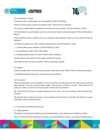 16.4 Alimentación y nutrición
“Consumir las cinco comidas diarias con responsabilidad”. Niño de Purificación.
“Debemos comer pechuga, papa (no de paquete), frutas”. Niña de San Gil, Santander.
“En mi casa no pueden faltar las ensaladas de verduras y eso es muy nutritivo”. Niño de Purificación, Tolima.
“En la alimentación se puede mejorar que no me sirvan mucho almuerzo porque me engordo”. Niño de Chiquinquirá,
Boyacá.
“Comer alimentos sanos y nutritivos para que no tengamos bajas defensas”. Niña de la zona urbana de San Gil,
Santander.
“Las vitaminas ayudan a que nuestro cuerpo se mantenga bien”. Niña de Purificación, Tolima.
“[…] comida caliente y bien preparada”. Niña de Purificación, Tolima.
“[…] que el pescado no falte”. Niño de San Andrés.
“[...] hortalizas pueden ayudar a ser sanos”. Niña en Andes, Antioquia.
“Vender frutas en estos espacios”. Niño indígena en Manaure, Guajira.
“Pero debemos lavar muy bien las verduras”. Niña en Chiquinquirá, Boyacá.
16.5 Higiene
“Valernos de algún baño cuando veamos que nuestras manos están sucias”. Niñas y niños de Chiquinquirá, Boyacá.
“Las toallas para secarme las manos”. Las niñas de las zonas urbanas.
16.6 Vacunación
“Prevenir enfermedades como el sarampión”. “Que mi mamá esté a mi lado para que se dé cuenta de qué vacuna me
están aplicando”. “Que las vacunas no estén usadas”. “Que nos den un dulce por no llorar”. “Poder estar con los
papás y los nonitos”. “La doctora me hace suavecito”. Niña de San Gil, Santander.
“Me hicieron feliz; [El Doctor] me ayudó a levantarme de la cama y me hizo un examen”. Niño de Puerto Asís,
Putumayo.
“Mi mamá me quitó el miedo a las vacunas y me acompaña en todo momento en el hospital”. [Mi doctor] me conoció
desde bebé”. Niña de Túquerres, Nariño.
17 Lo que dicen los adolescentes en el país
17.1 Salud ambiental
“Desarrollar y cuidar el medio ambiente porque de él dependemos”. Joven del área rural, en Manaure, Guajira.
“Que en los parques haya recolectores de basura, que la gente aprenda a reciclar, que hubiera campañas para la
 