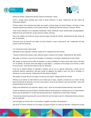 siembra de árboles”. Adolescente del área urbana en Purificación, Tolima.
“Incluir y recoger papel reciclable para cuidar el medio ambiente y el agua”. Adolescente del área urbana de
Chiquinquirá, Boyacá.
“Primero mejorar como personas para lograr que nuestro municipio tenga una buena limpieza y así lograr un buen
ecosistema general para obtener un buen medio ambiente”. Adolescente del área urbana en Túquerres, Nariño.
“Tener buena utilización de la naturaleza (sostenible), utilizar elementos menos contaminantes (biodegradables)”.
Adolescente de comunidad afro, de área urbana en Andes, Antioquia.
“Que a los colegios los dividan por grupos para que hagan jornadas de limpieza”. Adolescente del área urbana de
San Gil, Santander.
”Sanciones para las personas que dañen el medio ambiente y hacer conciencia de ello”. Adolescente del área
urbana de San Gil, Santander.
17.2 Convivencia social y salud mental
“Mis papás me dan seguridad, confianza, respeto amor”. Adolescente de San Andrés..
“Generar confianza entre padres e hijos. Además respeto y valores en los núcleos”. Adolescente en San Andrés.
“Mis papás, mi hermano y mis primos me protegen, me respaldan y me ayudan” (Adolescente de San Andrés)
“Mis amigos, la mayoría de los profes, la aseadora y la psico-orientadora me hacen sentir súper porque me hacen
reír, me alientan, me apoyan, hacen del colegio un lugar alegre [...] compartir con las amigas y ser sinceras y confiar
la una en la otra”. Joven del área urbana en San Gil, Santander.
“Creo que se debería cambiar la inequidad e injusticia que se vive en algunas instituciones y pienso que los
profesores deberían capacitarnos más para cuando ya salgamos del colegio a tener una vida en sociedad y a
interactuar con otras personas”. Adolescente del área urbana en Bogotá.
“Mis amigos me hacen feliz por sus juegos, sus locuras, sus chistes”. Adolescente de San Andrés.
“Primero que se sientan en total confianza con el medio que se rodea, compartir y siempre ser uno mismo, de esta
forma las personas se acercarán a uno por lo que somos y no por lo que tenemos y eso nos hace feliz”. Joven rural
afrodescendiente de San Andrés.
“Deben tener libertad pero con educación, alegría y amor”. Joven de comunidad afrodescendiente en San Andrés.
“Invertir en infraestructura para el deporte. El Estado debería invertir además en infraestructura en la fundamentación
técnica, para así garantizar un correcto acondicionamiento físico”. Adolescente rural de Andes, Antioquia.
“Que para los jóvenes haya descuento, que no cobren tan caro la entrada a piscina”. Adolescente del área urbana en
San Gil, Santander.
“Que los papás nos motiven más, no nos asusten ni regañen, que estén más pendientes…”.
“Me siento 10 cuando comparto con mis amigos, me gusta compartir con todas las personas”. Adolescente de área
 