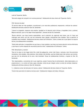 rural de Túquerres, Nariño.
“Me siento alegre de compartir con muchas personas”. Adolescente de área urbana de Túquerres, Nariño.
17.3 Servicio de salud
“El servicio debe ser más igualitario, incondicional y con más ética profesional, empezando a reforzar los valores”.
Adolescente del área urbana en San Gil, Santander.
“Liberar la congestión, espacios más amplios. Igualdad en la atención entre clínicas y hospitales (ricos y pobres).
Mejorar servicios, que no nos dejen horas esperando”. Jóvenes de San Gil, Santander.
“Buena atención, que haya buenos especialistas, que la atención de urgencias sea buena, que no haya que
madrugar para sacar una cita, que las remisiones sean rápidas, ambulancias bien dotadas. Que la atención al
ciudadano sea inmediata”. Adolescente del área urbana de Purificación, Tolima; síntesis de lo que dijeron la mayoría
de las y los adolescentes consultados.
“Sobre este particular, la expectativa es que haya un buen pediatra, que haya una buena atención de las enfermeras
y que haya un centro especial de vacunación para los niños”. Adolescente en Purificación, Tolima.
17.4 Alimentación y nutrición
“Que en la casa no nos hagan tanto frito, evitar las galguerías, comer más frutas y verduras, servir las porciones
necesarias, más cereales, más proteínas, más charlas a las familias, que las charlas sean más activas, que cocinen,
que sea con los alimentos de la zona, más divertidas”. Grupo de adolescentes hombres y mujeres en San Gil,
Santander.
“Ser responsables y conscientes de lo que ingerimos, poseer horarios fijos de alimentación, dieta balanceada y en
proporciones [...]. La venta de frutas, jugos naturales, venta de pan integral, evitar la venta de comidas chatarras”.
Adolescente del área urbana en San Gil, Santander.
“[…] debemos comer de todo para vivir sanos y salvos”. Adolescente del área urbana en Túquerres, Nariño.
“Comer bien para tener el sistema nervioso sano”. Adolescente indígena de Andes, Antioquia.
 
