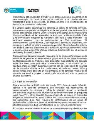 legitimidad y gobernabilidad al PDSP; este proceso requiere la operación de
una estrategia de movilización social nacional y el diseño de una
metodología para la recolección, el procesamiento y la consolidación de
insumos de la consulta ciudadana.
Se utilizan cuatro estrategias de consulta, a saber: 1) consulta territorial,
con mecanismo presencial dirigido a población general, que se desarrolla a
través del operador externo Unión Temporal Unidecenal, conformado por la
Universidad Nacional, la Universidad de Antioquia, la Universidad del Valle
y la Universidad Industrial de Santander (se lleva a cabo mediante 166
sesiones zonales, con la participación de 934 municipios, 32
departamentos, cuatro distritos y seis regiones); 2) consulta ciudadana, con
mecanismo virtual, dirigida a la población general; 3) consulta a los actores
del SGSSS y grupos ordenados de la sociedad; 4) consulta con niños, niñas
y adolescentes, estas tres últimas operadas directamente por el Ministerio
de Salud y Protección Social.
Para concretar la quinta consulta necesaria, la de grupos diferenciales de la
sociedad, se generan acuerdos con los grupos étnicos y la Mesa Transitoria
de Representación de Víctimas, para desarrollar más adelante una consulta
específica bajo unos protocolos pre-establecidos, e introducirla en un
capítulo anexo al PDSP. Esta fase culmina con la recolección de insumos
de la consulta directa a los ciudadanos, ciudadanas, niños, niñas y
adolescentes, de la consulta en los territorios, de la consulta virtual y de la
consulta nacional a grupos ordenados de la sociedad, más el posterior
análisis cualitativo.
2.4 Fase de formulación
Desde noviembre de 2012 hasta febrero de 2013. Después de la definición
técnica y la consulta ciudadana, que muestran las necesidades de
implementación de cambios y refleja la situación actual, el Ministerio
desarrolla las propuestas de intervención teniendo en cuenta las preguntas
¿qué hacer? y ¿cómo hacerlo? En este desarrollo se tienen en cuenta las
exigencias normativas en salud pública, los compromisos internacionales y
los nacionales. Esta fase requiere la conformación de un grupo de
profesionales cualificados, técnicos en sistemas y asesores, que conduzcan
el análisis cualitativo, bajo la metodología de la Teoría Fundamentada.
El producto de este análisis muestra de manera ordenada y clasificada las
 