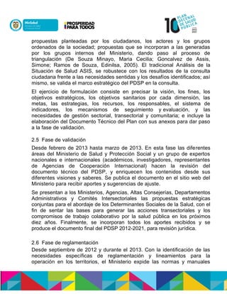 propuestas planteadas por los ciudadanos, los actores y los grupos
ordenados de la sociedad; propuestas que se incorporan a las generadas
por los grupos internos del Ministerio, dando paso al proceso de
triangulación (De Souza Minayo, Maria Cecilia; Goncalvez de Assis,
Simone; Ramos de Souza, Edinilsa, 2005). El tradicional Análisis de la
Situación de Salud ASIS, se robustece con los resultados de la consulta
ciudadana frente a las necesidades sentidas y los desafíos identificados; así
mismo, se valida el marco estratégico del PDSP en la consulta.
El ejercicio de formulación consiste en precisar la visión, los fines, los
objetivos estratégicos, los objetivos sanitarios por cada dimensión, las
metas, las estrategias, los recursos, los responsables, el sistema de
indicadores, los mecanismos de seguimiento y evaluación, y las
necesidades de gestión sectorial, transectorial y comunitaria; e incluye la
elaboración del Documento Técnico del Plan con sus anexos para dar paso
a la fase de validación.
2.5 Fase de validación
Desde febrero de 2013 hasta marzo de 2013. En esta fase las diferentes
áreas del Ministerio de Salud y Protección Social y un grupo de expertos
nacionales e internacionales (académicos, investigadores, representantes
de Agencias de Cooperación Internacional) hacen la revisión del
documento técnico del PDSP, y enriquecen los contenidos desde sus
diferentes visiones y saberes. Se publica el documento en el sitio web del
Ministerio para recibir aportes y sugerencias de ajuste.
Se presentan a los Ministerios, Agencias, Altas Consejerías, Departamentos
Administrativos y Comités Intersectoriales las propuestas estratégicas
conjuntas para el abordaje de los Determinantes Sociales de la Salud, con el
fin de sentar las bases para generar las acciones transectoriales y los
compromisos de trabajo colaborativo por la salud pública en los próximos
diez años. Finalmente, se incorporan todos los aportes recibidos y se
produce el documento final del PDSP 2012-2021, para revisión jurídica.
2.6 Fase de reglamentación
Desde septiembre de 2012 y durante el 2013. Con la identificación de las
necesidades específicas de reglamentación y lineamientos para la
operación en los territorios, el Ministerio expide las normas y manuales
 