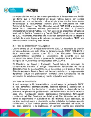 correspondientes, en los tres meses posteriores al lanzamiento del PDSP.
Se define que el Plan Decenal de Salud Pública cuente con sendas
Resoluciones: una mediante la cual se adopta y otra con los lineamientos,
metodologías e instrumentos técnicos para la formulación del Plan
Territorial de Salud y su Plan Operativo Anual POA 2014 y posteriores,
hasta 2021. Mediante decreto presidencial se crea la Comisión
Intersectorial de Salud Pública, y el Plan Decenal es presentado al Consejo
Nacional de Política Económica y Social CONPES, en el primer semestre
de 2013. Finalmente, mediante una resolución complementaria se adopta el
capítulo de grupos étnicos y de víctimas, como parte integral del PDSP, una
vez concluye la consulta y formulación.
2.7 Fase de presentación y divulgación
Desde febrero de 2013 hasta diciembre de 2013. La estrategia de difusión
comienza después del acto oficial de lanzamiento del PDSP 2012-2021, y
debe ejecutarse durante todo 2013. Las Entidades Territoriales
Departamentales, Distritales y Municipales, de acuerdo con sus
competencias, deben liderar el proceso de despliegue local y elaborar un
plan para tal fin, que debe ser incorporado al POA 2013.
El Ministerio de Salud y Protección Social lidera la estrategia de
comunicación nacional e incluye lanzamientos territoriales en varios
departamentos. El acompañamiento al despliegue es la primera fase del
Plan de Asistencia Técnica Territorial, la cual continúa con la expansión del
diplomado virtual en planificación territorial para funcionarios de las
secretarías de salud municipales y demás entidades territoriales.
2.8 Fase de instauración
A partir de mayo de 2013 se establece una estrategia de gestión del PDSP,
la cual contempla acompañamiento, asesoría técnica y capacitación al
talento humano en los territorios y permite facilitar el desarrollo de los
procesos de planeación (actualización del análisis de la situación de salud
cada año, movilización social, coordinación transectorial, formulación
cuatrianual del Plan Territorial de Salud y del Plan Operativo Anual, así
como el seguimiento y evaluación de los mismos). Esta estrategia, de
carácter nacional, pone a disposición de las entidades territoriales un sitio
colaborativo, al cual también pueden acceder las entidades del sector, de
los otros sectores, y la ciudadanía en general; cuenta con diferentes
 