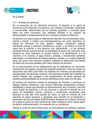 de la Salud.
3.1.1 Enfoque de derechos
En el escenario de los derechos humanos, el derecho a la salud se
reconoce como inherente a la persona, con carácter irrevocable, inalienable
e irrenunciable, determinado por su carácter igualitario y universal (para
todos los seres humanos), que obedece también a su carácter de
atemporalidad e independencia de los contextos sociales e históricos.
El derecho a la salud alude al “disfrute del más alto nivel de bienestar físico,
mental y social”, e implica una interdependencia con otros derechos; se
aplica sin distinción de raza, género, religión, orientación política,
orientación sexual o situación económica o social, y se refiere al nivel de
salud que le permite a una persona vivir dignamente, y a los factores
socioeconómicos que promueven la posibilidad de llevar una vida sana. Ese
derecho se hace extensivo al acceso básico a la alimentación y a la
nutrición, a la vivienda, al agua limpia y potable, a condiciones sanitarias
adecuadas, a condiciones de trabajo seguras y sanas, a un medio ambiente
sano, así como a los servicios sociales, mediante la disposición del Estado
de todos los recursos posibles para hacer efectivo tal derecho.
En la estructuración de las obligaciones que lo materializan se reconocen
dimensiones de sujetos y grupos de especial protección, entre los cuales se
encuentran los niños y las niñas, las mujeres, las víctimas, las personas con
discapacidad, las personas mayores, las personas privadas de la libertad, la
misión médica, que agregan a los compromisos de orden general del
derecho particularidades de acciones afirmativas para cada uno de ellos.
El enfoque de derechos implica la necesidad de informar y promover un
diálogo público respetuoso, que incluya diferentes perspectivas jurídicas,
ideológicas y éticas que permitan el reconocimiento de sí mismos y del otro
como sujeto de derechos, a fin de promover y permitir el disfrute de una
gama de facilidades, bienes, servicios y condiciones necesarios para
alcanzar el más alto nivel posible de salud, no solo en función de una
atención en salud oportuna y apropiada sino también en el desarrollo y
promoción de los principales Determinantes Sociales de la Salud, teniendo
en cuenta el punto de vista personal de cada ciudadano como sujeto capaz
de decidir autónomamente y de acuerdo con su conciencia.
Desde el punto de vista institucional, los formuladores de políticas públicas
 