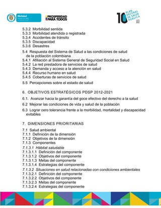 5.3.2 Morbilidad sentida
5.3.3 Morbilidad atendida o registrada
5.3.4 Accidentes de tránsito
5.3.5 Discapacidad
5.3.6 Desastres
5.4 Respuesta del Sistema de Salud a las condiciones de salud
de la población colombiana
5.4.1 Afiliación al Sistema General de Seguridad Social en Salud
5.4.2 La red prestadora de servicios de salud
5.4.3 Demanda y acceso a la atención en salud
5.4.4 Recurso humano en salud
5.4.5 Coberturas de servicios de salud
5.5 Percepciones sobre el estado de salud
6. OBJETIVOS ESTRATÉGICOS PDSP 2012-2021
6.1. Avanzar hacia la garantía del goce efectivo del derecho a la salud
6.2 Mejorar las condiciones de vida y salud de la población
6.3 Lograr cero tolerancia frente a la morbilidad, mortalidad y discapacidad
evitables
7. DIMENSIONES PRIORITARIAS
7.1 Salud ambiental
7.1.1 Definición de la dimensión
7.1.2 Objetivos de la dimensión
7.1.3 Componentes
7.1.3.1 Hábitat saludable
7.1.3.1.1 Definición del componente
7.1.3.1.2 Objetivos del componente
7.1.3.1.3 Metas del componente
7.1.3.1.4 Estrategias del componente
7.1.3.2 Situaciones en salud relacionadas con condiciones ambientales
7.1.3.2.1 Definición del componente
7.1.3.2.2 Objetivos del componente
7.1.3.2.3 Metas del componente
7.1.3.2.4 Estrategias del componente
 