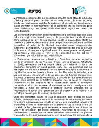y programas deben fundar sus decisiones basados en la ética de la función
pública y desde el punto de vista de las ciudadanías colectivas, es decir,
desde los movimientos sociales fundados en el ejercicio de derechos, los
cuales permiten el reconocimiento de la capacidad de los individuos para
tomar decisiones y para ejercer ciudadanía, como sujetos con derecho a
tener derechos.
Los derechos humanos han podido fundamentarse también desde una ética
del amor propio o del cuidado de sí, en la que cobra importancia el sujeto
como soberano de sí y de sus asuntos, siendo el autocuidado objeto de
derechos y deberes; desde esta y otras perspectivas se consideran también
deseables: el valor de la libertad, entendida como independencia,
autonomía, participación, y el asumir las responsabilidades que se derivan
de la misma; el valor de la igualdad, entendida como igualdad en dignidad,
capacidades y derechos; el valor de la solidaridad con los débiles y
vulnerables; y el valor del respeto y del diálogo.
La Declaración Universal sobre Bioética y Derechos Humanos, expedida
por la Organización de las Naciones Unidas para la Educación UNESCO,
en 2005, representa un instrumento clave para orientar la toma de
decisiones complejas en salud pública, dado que los principios que se
consagran en ella se fundamentan en las normas que rigen el respeto a la
dignidad humana, los derechos humanos y las libertades individuales, a la
vez que considera los derechos de las generaciones futuras; el documento
introduce una mirada no antropocéntrica, al considerar a los seres humanos
como parte integral de la biósfera; reconoce que la salud no depende
únicamente de los progresos de la investigación desde el paradigma
mecanicista, sino que requiere el concurso de otros paradigmas más
holísticos; y hace un llamado a elaborar nuevos enfoques de la
responsabilidad social para garantizar que el progreso de la ciencia y la
tecnología contribuya a la justicia y la equidad.
Entre los elementos claves de esta declaración, para efectos de salud
pública, cabe precisar que enfatiza la necesidad de evitar cualquier forma
de estigma o discriminación; resalta el respeto a la diversidad cultural y el
pluralismo; señala la importancia de la promoción de la salud como un
cometido de los gobiernos; pone de relieve la mejora de las condiciones de
vida y la protección del medio ambiente, incluyendo la biósfera y la
biodiversidad; y señala que se deben promover la evaluación y la gestión
apropiadas de los riesgos relacionados con la medicina, las ciencias de la
 