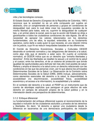 vida y las tecnologías conexas.
El Estado Social de Derecho (Congreso de la República de Colombia, 1991)
reconoce que la sociedad no es un ente compuesto por sujetos en
abstracto, sino un conglomerado de personas y grupos en condiciones de
desigualdad real, para lo cual debe crear los supuestos sociales de la
misma libertad para todos, esto es, suprimir la desigualdad de cualquier
tipo, y en primer plano la social, para la que la acción del Estado se dirija a
garantizarles a todos los ciudadanos condiciones de vida dignas. De allí la
necesidad de apropiar los valores relacionados con los derechos
fundamentales; uno de ellos, la equidad, entendida, en su fundamento
operativo, como darle a cada quien lo que necesita, en una relación íntima
con la justicia, cuyo fin es reducir inequidades basadas en las diferencias.
El Comité de Derechos Económicos, Sociales y Culturales CESCR
desarrolla el contenido normativo y las obligaciones del derecho a la salud,
como algo más que el derecho a estar sano. En cuanto al contenido
normativo, el CESCR indica que es un derecho que “entraña libertades y
derechos”. Entre las libertades se resaltan la sexual y el control de la salud
y el cuerpo; entre los derechos, el de un sistema de protección que brinde
igualdad de oportunidades para disfrutar del más alto nivel posible de salud.
Reitera y amplía el derecho a la salud como un derecho relacionado con las
condiciones en las que las personas viven, por lo que abarca los principales
Determinantes Sociales de la Salud. La Observación de la Comisión sobre
Determinantes Sociales de la Salud (OMS, 2009) incluye, adicionalmente,
como elementos esenciales del derecho a la salud, la disponibilidad, la
accesibilidad (no discriminación, accesibilidad física, accesibilidad
económica y el acceso a la información), la aceptabilidad y la calidad.
En el contexto del derecho a la salud, el PDSP es un instrumento que da
cuenta de abordajes explícitos que persiguen el goce efectivo de este
derecho en campos de actuación propios de la salud pública y en la
interrelación desde una perspectiva de determinantes.
3.1.2 Enfoque diferencial
La fundamentación del enfoque diferencial supone el reconocimiento de la
equidad e inclusión de los ciudadanos excluidos y privados de los derechos
y libertades. Es decir, “el derecho a ejercer una ciudadanía desde la
diferencia en escenarios de una democracia participativa, de inclusión
 