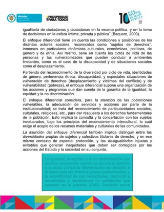 igualitaria de ciudadanos y ciudadanas en la escena política, y en la toma
de decisiones en la esfera íntima, privada y pública” (Baquero, 2009).
El enfoque diferencial tiene en cuenta las condiciones y posiciones de los
distintos actores sociales, reconocidos como “sujetos de derechos”,
inmersos en particulares dinámicas culturales, económicas, políticas, de
género y de etnia. Así mismo, tiene en cuenta los ciclos de vida de las
personas y las vulnerabilidades que pueden conducir a ambientes
limitantes, como es el caso de la discapacidad y de situaciones sociales
como el desplazamiento.
Partiendo del reconocimiento de la diversidad por ciclo de vida, identidades
de género, pertenencia étnica, discapacidad, y especiales situaciones de
vulneración de derechos (desplazamiento y víctimas del conflicto) y de
vulnerabilidad (pobreza), el enfoque diferencial supone una organización de
las acciones y programas que dan cuenta de la garantía de la igualdad, la
equidad y la no discriminación.
El enfoque diferencial considera, para la atención de las poblaciones
vulnerables, la adecuación de servicios y acciones por parte de la
institucionalidad; se trata del reconocimiento de particularidades sociales,
culturales, religiosas, etc., para dar respuesta a los derechos fundamentales
de la población. Esto implica la consulta y la concertación con los sujetos
involucrados, bajo los principios del reconocimiento intercultural, lo cual
exige el acopio de los recursos materiales y culturales de las comunidades.
La asunción del enfoque diferencial también implica distinguir entre las
diversidades propias de sujetos y colectivos titulares de derecho, y en ese
mismo contexto de especial protección, y las desigualdades injustas y
evitables que generan inequidades que deben ser corregidas por las
acciones del Estado y la sociedad en su conjunto.
 
