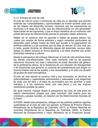 3.1.3 Enfoque de ciclo de vida
El ciclo de vida (o curso o transcurso de vida) es un abordaje que permite
entender las vulnerabilidades y oportunidades de invertir durante cada una
de las etapas del desarrollo humano; reconoce que las experiencias se
acumulan a lo largo de la vida, que las intervenciones en una generación
repercutirán en las siguientes, y que el mayor beneficio de un momento vital
puede derivarse de intervenciones previas en periodos vitales anteriores.
Hablar de un continuo vital no equivale a hablar de grupos etarios, los
cuales son usados de forma arbitraria y según contextos particulares de
desarrollo, para señalar líneas de corte que ayudan a la organización de
políticas públicas y a las acciones que de ellas se derivan. El ciclo vital, por
lo tanto, puede dividirse en diferentes etapas del desarrollo, aunque tales
etapas no deben tomarse en forma absoluta y se debe recordar que existe
diversidad individual y cultural.
Desde la perspectiva del enfoque diferencial, el ciclo de vida atraviesa todos
los demás sub-diferenciales. Para cada momento vital es de especial
relevancia reconocer los roles y relaciones de poder derivados del género,
de la pertenencia étnica, de la existencia de una situación de discapacidad
o de situaciones que generan un conjunto de características que exigen un
reconocimiento real de los sujetos y sus necesidades, y no solo una división
de grupos de edad homogéneos.
El ciclo de vida aborda el continuo vital y sus momentos, en términos de
potencialidades y capacidades permanentes y adecuadas a las exigencias
de cada uno de ellos y al logro de acumulados que les permitan a cada
individuo y a los colectivos tener una vida plena y con las mejores
condiciones posibles de salud.
De igual manera, trabajar desde la perspectiva del ciclo de vida pone de
relieve interacciones propias que cada momento vital implica para los
individuos y grupos sociales, en relación con los Determinantes Sociales de
la Salud.
El PDSP, desde esta perspectiva, dialoga con las políticas públicas vigentes
sustentadas en el ciclo de vida; por ejemplo, la Política de Primera Infancia
(Presidencia de la República de Colombia, 2011), la Política Nacional de
Juventud (Presidencia de la República de Colombia, 2004), la Política
Nacional de Envejecimiento y Vejez (Ministerio de la Protección Social,
 
