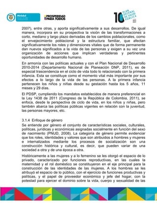 2007), entre otras, y aporta significativamente a sus desarrollos. De igual
manera, incorpora en su prospectiva la visión de las transformaciones a
corto, mediano y largo plazo derivadas de los cambios poblacionales, como
el envejecimiento poblacional y la estructura familiar, que afectan
significativamente los roles y dimensiones vitales que de forma permanente
dan nuevos significados a la vida de las personas y exigen a su vez una
organización de acciones que implican verdaderas y pertinentes
oportunidades de desarrollo humano.
En armonía con las políticas actuales y con el Plan Nacional de Desarrollo
2010-2014 (Departamento Nacional de Planeación DNP, 2011), es de
especial trascendencia en el ciclo de vida todo lo relacionado con la primera
infancia. Esta se constituye como el momento vital más importante por sus
efectos a lo largo de la vida de las personas. A la primera infancia
pertenecen los niños y niñas desde su gestación hasta los 5 años, 11
meses y 29 días.
El PDSP, cumpliendo los mandatos establecidos de manera preferencial en
la Ley 1438 de 2011 (Congreso de la República de Colombia, 2011), se
enfoca, desde la perspectiva de ciclo de vida, en los niños y niñas, pero
también abarca las políticas públicas vigentes en relación con la juventud,
las personas mayores, etc.
3.1.4 Enfoque de género
Se entiende por género el conjunto de características sociales, culturales,
políticas, jurídicas y económicas asignadas socialmente en función del sexo
de nacimiento (PNUD, 2008). La categoría de género permite evidenciar
que los roles, identidades y valores que son atribuidos a hombres y mujeres
e internalizados mediante los procesos de socialización son una
construcción histórica y cultural, es decir, que pueden variar de una
sociedad a otra y de una época a otra.
Históricamente a las mujeres y a lo femenino se les otorgó el espacio de lo
privado, caracterizado por funciones reproductivas, en las cuales la
maternidad y el rol doméstico se constituyeron en el eje principal para la
construcción de las identidades de las mujeres. A los hombres se les
atribuyó el espacio de lo público, con el ejercicio de funciones productivas y
políticas, y el papel de proveedor económico y jefe del hogar, con la
potestad para ejercer el dominio sobre la vida, cuerpo y sexualidad de las
 