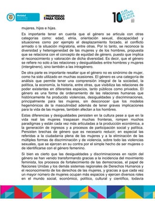 mujeres, hijos e hijas.
Es importante tener en cuenta que el género se articula con otras
categorías como: edad, etnia, orientación sexual, discapacidad y
situaciones como por ejemplo el desplazamiento forzado, el conflicto
armado o la situación migratoria, entre otras. Por lo tanto, se reconoce la
diversidad y heterogeneidad de las mujeres y de los hombres, propuesta
que se relaciona con el concepto de equidad de género, puesto que implica
el reconocimiento y valoración de dicha diversidad. Es decir, que el género
se refiere no solo a las relaciones y desigualdades entre hombres y mujeres
(intergénero), sino también a las intragénero.
De otra parte es importante resaltar que el género no es sinónimo de mujer,
como ha sido utilizado en muchas ocasiones. El género es una categoría de
análisis que permite tener una comprensión integral de la sociedad, la
política, la economía, la historia, entre otras, que visibiliza las relaciones de
poder existentes en diferentes espacios, tanto públicos como privados. El
género es una forma de ordenamiento de las relaciones humanas que
históricamente ha producido violencias, desigualdades y discriminaciones,
principalmente para las mujeres, sin desconocer que los modelos
hegemónicos de la masculinidad además de tener graves implicaciones
para la vida de las mujeres, también afectan a los hombres.
Estas diferencias y desigualdades persisten en la cultura pese a que en la
vida real las mujeres traspasan muchas fronteras, rompen muchos
paradigmas y están cada vez más articuladas a la producción económica, a
la generación de ingresos y a procesos de participación social y política.
Persisten brechas de género que es necesario reducir; en especial las
referidas a la ciudadanía plena de las mujeres y a la eliminación de las
múltiples formas de discriminación y de violencia, sobre todo las violencias
sexuales, que se ejercen en su contra por el simple hecho de ser mujeres o
de identificarse con el género femenino.
Si bien es cierto que las desigualdades y discriminaciones en razón del
género se han venido transformando gracias a la incidencia del movimiento
feminista, los procesos de fortalecimiento de las democracias, el papel de
Naciones Unidas y los demás sistemas regionales de Derechos Humanos y
el reconocimiento de los derechos de las mujeres, y gracias a que cada vez
un mayor número de mujeres ocupan más espacios y ejercen diversos roles
en el mundo social, económico, político, cultural y científico, todavía
 