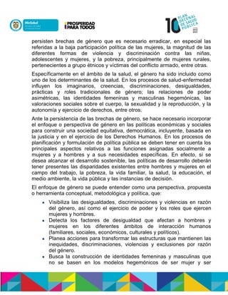 persisten brechas de género que es necesario erradicar, en especial las
referidas a la baja participación política de las mujeres, la magnitud de las
diferentes formas de violencia y discriminación contra las niñas,
adolescentes y mujeres, y la pobreza, principalmente de mujeres rurales,
pertenecientes a grupo étnicos y víctimas del conflicto armado, entre otras.
Específicamente en el ámbito de la salud, el género ha sido incluido como
uno de los determinantes de la salud. En los procesos de salud-enfermedad
influyen los imaginarios, creencias, discriminaciones, desigualdades,
prácticas y roles tradicionales de género; las relaciones de poder
asimétricas, las identidades femeninas y masculinas hegemónicas, las
valoraciones sociales sobre el cuerpo, la sexualidad y la reproducción, y la
autonomía y ejercicio de derechos, entre otros.
Ante la persistencia de las brechas de género, se hace necesario incorporar
el enfoque o perspectiva de género en las políticas económicas y sociales
para construir una sociedad equitativa, democrática, incluyente, basada en
la justicia y en el ejercicio de los Derechos Humanos. En los procesos de
planificación y formulación de política pública se deben tener en cuenta los
principales aspectos relativos a las funciones asignadas socialmente a
mujeres y a hombres y a sus necesidades específicas. En efecto, si se
desea alcanzar el desarrollo sostenible, las políticas de desarrollo deberán
tener presentes las disparidades existentes entre hombres y mujeres en el
campo del trabajo, la pobreza, la vida familiar, la salud, la educación, el
medio ambiente, la vida pública y las instancias de decisión.
El enfoque de género se puede entender como una perspectiva, propuesta
o herramienta conceptual, metodológica y política, que:
 Visibiliza las desigualdades, discriminaciones y violencias en razón
del género, así como el ejercicio de poder y los roles que ejercen
mujeres y hombres.
 Detecta los factores de desigualdad que afectan a hombres y
mujeres en los diferentes ámbitos de interacción humanos
(familiares, sociales, económicos, culturales y políticos).
 Planea acciones para transformar las estructuras que mantienen las
inequidades, discriminaciones, violencias y exclusiones por razón
del género.
 Busca la construcción de identidades femeninas y masculinas que
no se basen en los modelos hegemónicos de ser mujer y ser
 