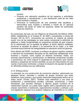 hombre.
 Propone una valoración equitativa de los espacios y actividades
productivas y reproductivas, y una distribución justa de los roles
entre hombres y mujeres.
 Promueve la construcción de una sociedad más equitativa y
democrática para mujeres y hombres a través de un ejercicio
paritario del poder en todos los espacios, desde los personales
hasta los colectivos.
El compromiso del país con los Objetivos de Desarrollo del Milenio (ONU,
2000), establecidos en el Conpes 91 de 2005 y actualizados a través del
Conpes 140 de 2011, circunscribe las acciones en materia de política
social. Una de las estrategias en este campo comprende la definición de
objetivos y metas fundamentales en programas sociales de gran impacto.
En lo relacionado con la equidad de género, el tercer objetivo establece:
promover la equidad de género y la autonomía de la mujer; y la meta
universal busca eliminar las desigualdades en educación entre los géneros.
Para efectos del PDSP, incorporar el enfoque de género significa visibilizar
e intervenir las inequidades derivadas de las relaciones establecidas entre
hombres y mujeres, como sujetos en distintos momentos vitales, con
diversas cosmovisiones y orientaciones, en diferentes condiciones sociales
y económicas, así como mejorar la capacidad de evaluación para orientar
políticas y programas de manera acertada, ya que los instrumentos con que
cuenta el país para monitorear y evaluar la situación de equidad de género
en diferentes ámbitos son aún deficientes.
3.1.5 Enfoque étnico
La etnicidad “es una construcción de conciencia colectiva, relacionada con
aspectos físicos, culturales y sociales de grupos humanos que estos
identifican como propios y que pautan relaciones intergrupales dentro de un
orden social” (Torres, 2001). También hace referencia a una serie de
condiciones y características sociales, culturales, económicas, y hasta
fenotípicas, que permiten distinguir a algunos grupos humanos de la
colectividad nacional, los cuales están regidos total o parcialmente por sus
propias costumbres o tradiciones, organizaciones sociales y políticas y por
una legislación especial (Los pueblos indígenas de Colombia en el umbral
 