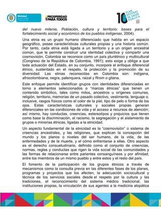 del nuevo milenio, Población, cultura y territorio: bases para el
fortalecimiento social y económico de los pueblos indígenas, 2004).
Una etnia es un grupo humano diferenciado que habita en un espacio
geográfico, posee características culturales propias y una historia común.
Por tanto, cada etnia está ligada a un territorio y a un origen ancestral
común, que le permite construir una identidad colectiva y compartir una
cosmovisión. Colombia se reconoce como un país pluriétnico y multicultural
(Congreso de la República de Colombia, 1991); esto exige y obliga a que
toda actuación del Estado, en su conjunto, incorpore el enfoque diferencial
étnico, sustentado en el respeto, la protección y la promoción de su
diversidad. Las etnias reconocidas en Colombia son: indígena,
afrocolombiana, negra, palenquera, raizal y Rrom o gitana.
Este enfoque permite identificar grupos con identidades diferenciadas en
torno a elementos seleccionados o “marcas étnicas” que tienen un
contenido simbólico, tales como mitos, ancestros u orígenes comunes,
religión, territorio, memorias de un pasado colectivo, vestimenta, lenguaje o,
inclusive, rasgos físicos como el color de la piel, tipo de pelo o forma de los
ojos. Estas características culturales y sociales propias generan
diferenciales en las condiciones de vida y el acceso a recursos de atención;
así mismo, hay conductas, creencias, estereotipos y prejuicios que tienen
como base la discriminación, el racismo, la segregación y el aislamiento de
grupos o minorías étnicas, ligadas a la etnicidad.
Un aspecto fundamental de la etnicidad es la “cosmovisión” o sistema de
creencias ancestrales, y las religiones, que explican la concepción del
mundo y los planos o niveles del ser humano, de la vida, de las
enfermedades y de la muerte, y el cómo enfrentarse a ellas. Otro aspecto
es el derecho consuetudinario, definido como el conjunto de creencias,
normas, reglas y conductas que rigen la vida social de las comunidades y
las formas de relacionarse entre parientes consanguíneos y por afinidad,
entre los miembros de un mismo pueblo y entre estos y el resto del país.
El fomento de la participación de los grupos étnicos a través de
mecanismos como la consulta previa en las diferentes fases de los planes,
programas y proyectos que los afecten, la adecuación sociocultural y
técnica de los servicios sociales desde el respeto por la cultura y las
tradiciones, el reconocimiento del sistema médico tradicional, las
instituciones propias, la vinculación de sus agentes a la medicina alopática
 