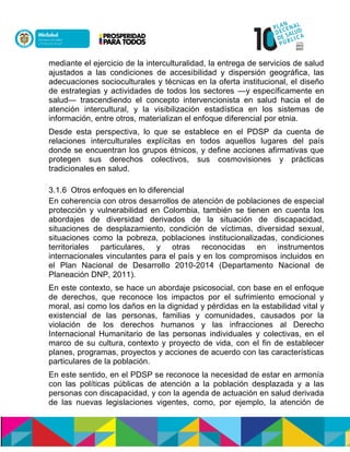 mediante el ejercicio de la interculturalidad, la entrega de servicios de salud
ajustados a las condiciones de accesibilidad y dispersión geográfica, las
adecuaciones socioculturales y técnicas en la oferta institucional, el diseño
de estrategias y actividades de todos los sectores —y específicamente en
salud— trascendiendo el concepto intervencionista en salud hacia el de
atención intercultural, y la visibilización estadística en los sistemas de
información, entre otros, materializan el enfoque diferencial por etnia.
Desde esta perspectiva, lo que se establece en el PDSP da cuenta de
relaciones interculturales explícitas en todos aquellos lugares del país
donde se encuentran los grupos étnicos, y define acciones afirmativas que
protegen sus derechos colectivos, sus cosmovisiones y prácticas
tradicionales en salud.
3.1.6 Otros enfoques en lo diferencial
En coherencia con otros desarrollos de atención de poblaciones de especial
protección y vulnerabilidad en Colombia, también se tienen en cuenta los
abordajes de diversidad derivados de la situación de discapacidad,
situaciones de desplazamiento, condición de víctimas, diversidad sexual,
situaciones como la pobreza, poblaciones institucionalizadas, condiciones
territoriales particulares, y otras reconocidas en instrumentos
internacionales vinculantes para el país y en los compromisos incluidos en
el Plan Nacional de Desarrollo 2010-2014 (Departamento Nacional de
Planeación DNP, 2011).
En este contexto, se hace un abordaje psicosocial, con base en el enfoque
de derechos, que reconoce los impactos por el sufrimiento emocional y
moral, así como los daños en la dignidad y pérdidas en la estabilidad vital y
existencial de las personas, familias y comunidades, causados por la
violación de los derechos humanos y las infracciones al Derecho
Internacional Humanitario de las personas individuales y colectivas, en el
marco de su cultura, contexto y proyecto de vida, con el fin de establecer
planes, programas, proyectos y acciones de acuerdo con las características
particulares de la población.
En este sentido, en el PDSP se reconoce la necesidad de estar en armonía
con las políticas públicas de atención a la población desplazada y a las
personas con discapacidad, y con la agenda de actuación en salud derivada
de las nuevas legislaciones vigentes, como, por ejemplo, la atención de
 