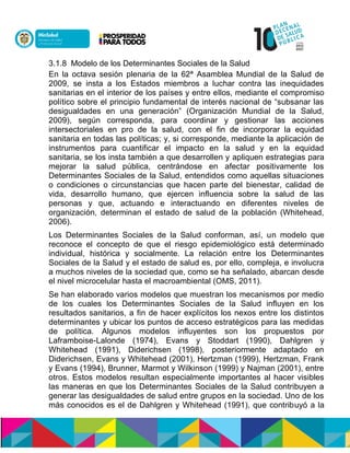 3.1.8 Modelo de los Determinantes Sociales de la Salud
En la octava sesión plenaria de la 62ª Asamblea Mundial de la Salud de
2009, se insta a los Estados miembros a luchar contra las inequidades
sanitarias en el interior de los países y entre ellos, mediante el compromiso
político sobre el principio fundamental de interés nacional de “subsanar las
desigualdades en una generación” (Organización Mundial de la Salud,
2009), según corresponda, para coordinar y gestionar las acciones
intersectoriales en pro de la salud, con el fin de incorporar la equidad
sanitaria en todas las políticas; y, si corresponde, mediante la aplicación de
instrumentos para cuantificar el impacto en la salud y en la equidad
sanitaria, se los insta también a que desarrollen y apliquen estrategias para
mejorar la salud pública, centrándose en afectar positivamente los
Determinantes Sociales de la Salud, entendidos como aquellas situaciones
o condiciones o circunstancias que hacen parte del bienestar, calidad de
vida, desarrollo humano, que ejercen influencia sobre la salud de las
personas y que, actuando e interactuando en diferentes niveles de
organización, determinan el estado de salud de la población (Whitehead,
2006).
Los Determinantes Sociales de la Salud conforman, así, un modelo que
reconoce el concepto de que el riesgo epidemiológico está determinado
individual, histórica y socialmente. La relación entre los Determinantes
Sociales de la Salud y el estado de salud es, por ello, compleja, e involucra
a muchos niveles de la sociedad que, como se ha señalado, abarcan desde
el nivel microcelular hasta el macroambiental (OMS, 2011).
Se han elaborado varios modelos que muestran los mecanismos por medio
de los cuales los Determinantes Sociales de la Salud influyen en los
resultados sanitarios, a fin de hacer explícitos los nexos entre los distintos
determinantes y ubicar los puntos de acceso estratégicos para las medidas
de política. Algunos modelos influyentes son los propuestos por
Laframboise-Lalonde (1974), Evans y Stoddart (1990), Dahlgren y
Whitehead (1991), Diderichsen (1998), posteriormente adaptado en
Diderichsen, Evans y Whitehead (2001), Hertzman (1999), Hertzman, Frank
y Evans (1994), Brunner, Marmot y Wilkinson (1999) y Najman (2001), entre
otros. Estos modelos resultan especialmente importantes al hacer visibles
las maneras en que los Determinantes Sociales de la Salud contribuyen a
generar las desigualdades de salud entre grupos en la sociedad. Uno de los
más conocidos es el de Dahlgren y Whitehead (1991), que contribuyó a la
 