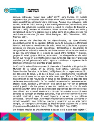 primera estrategia: “salud para todos” (HFA) para Europa. El modelo
representa los “principales determinantes de la salud” como un conjunto de
arcos concéntricos alrededor de lo individual. Aunque muy influyente, este
modelo no es el único marco que los investigadores han desarrollado para
capturar las influencias sociales sobre la salud. El modelo de Brunner y
Marmot (1999) también es altamente citado. Aunque difieren en estilo y
complejidad, la mayoría representan la salud como el resultado de una red
de influencias sociales (Brunner, 1999; Dahlgren, 1991; Diderichsen, 1998;
Najman, 2001).
Para efectos del abordaje de los determinantes, se hace claridad
conceptual acerca de la equidad, definida como la ausencia de diferencias
injustas, evitables o remediables de salud entre las poblaciones o grupos
definidos de manera social, económica, demográfica o geográfica; la
desigualdad es entendida como la resultante de una situación de salud en
la que hay diferencias en el estado de salud entre hombres y mujeres,
grupos de edad, grupos étnicos, entre otros. Las desigualdades de salud
tienen sus raíces en la estratificación social. Entre los aspectos y procesos
sociales que influyen sobre la salud, algunos contribuyen a la presencia de
brechas sanitarias entre distintos grupos sociales.
La Comisión sobre Determinantes Sociales de la Salud de la Organización
Mundial de la Salud, en su informe final (OMS, Comisión sobre
Determinantes Sociales de la Salud, 2009) desarrolla un aspecto específico
del concepto de salud, y es que la salud está estrechamente relacionada
con las condiciones en las que la vida tiene lugar. Para la Comisión, la
trasformación de los resultados en salud de las personas no depende solo
de la atención sanitaria sino de “las condiciones en que las personas nacen,
crecen, viven, trabajan y envejecen”, que tienen que ver con el contexto
social y político de los países y con las condiciones de vida de cada
persona; apuntan tanto a las características específicas del contexto social
que influyen en la salud, como a las vías por las cuales las condiciones
sociales se traducen en efectos sanitarios, y los diferentes recursos a nivel
mundial, nacional y local, lo cual depende a su vez de las políticas
adoptadas. También hace una síntesis de posiciones teóricas y presenta un
modelo ampliado, que pretende resumir y organizar, en un solo marco
integral, las categorías principales de Determinantes Sociales de la Salud
(Organización Mundial de la Salud, 2003; OMS, 2007; Friel, 2011).
Un modelo integral de Determinantes Sociales de la Salud debe lograr: 1)
 