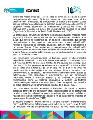 aclarar los mecanismos por los cuales los determinantes sociales generan
desigualdades de salud; 2) indicar cómo se relacionan entre sí los
determinantes principales; 3) proporcionar un marco para evaluar cuáles
son los Determinantes Sociales de la Salud más importantes de abordar; 4)
proyectar niveles específicos de intervención y puntos de acceso de
políticas para la acción en torno a los Determinantes Sociales de la Salud
(Organización Mundial de la Salud, 2005; Mackenbach, 2013).
La propuesta de la Comisión combina elementos de diversos modelos hasta
llegar a la construcción de un modelo de Determinantes Sociales de la
Salud que revela la existencia de un contexto sociopolítico que genera
desigualdades socioeconómicas que responden a una estratificación
referida a los niveles de ingresos, educación, género, raza o pertenencia a
un grupo étnico. Estos contextos y mecanismos de estratificación
socioeconómica se describen como determinantes estructurales de la salud
o como factores sociales determinantes de las desigualdades en torno a la
salud (Williamson, 1990).
Las condiciones socioeconómicas se traducen luego en determinantes
específicos del estado de salud individual que reflejan la ubicación social
del individuo dentro del sistema estratificado. De acuerdo con su respectiva
posición social, las personas experimentan una exposición y vulnerabilidad
diferenciales ante factores que ponen en riesgo la salud. El modelo muestra
que la posición socioeconómica de una persona influye en su salud, pero
que ese efecto no es directo. Tiene una influencia sobre la salud a través de
determinantes más específicos o intermediarios, que son condiciones
materiales, como la situación laboral y de vivienda; circunstancias
psicosociales, como los factores estresantes; y también los factores
conductuales y el acceso a los servicios sociales, incluyendo los servicios
de salud (Bambra, 2010; Organización Mundial de la Salud, 2007).
Las condiciones sociales restringen la capacidad de salud de algunas
personas dentro de una sociedad y crean desigualdades en la oportunidad
de ejercer una libertad positiva, lo que hace imperativo adoptar medidas en
relación con estos determinantes sociales a fin de garantizar la igualdad en
las opciones de salud (Friel, 2011).
El modelo incorpora explícitamente el sistema sanitario, considerándolo
como un factor social determinante de la salud en sí mismo, cuya función
de reducción de las desigualdades en salud no solo opera brindando
 